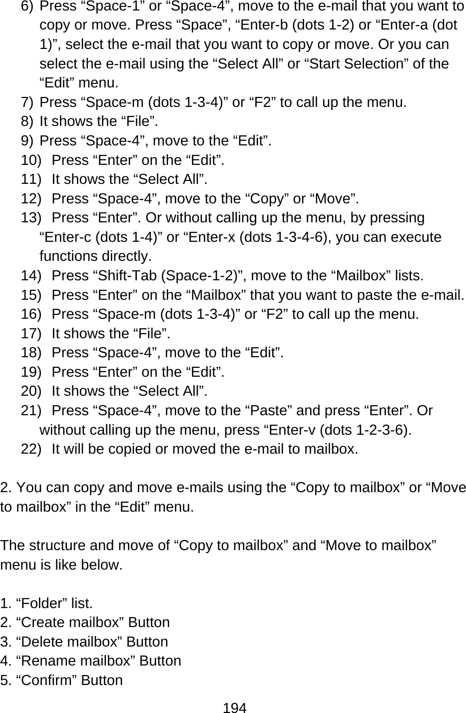 194  6) Press “Space-1” or “Space-4”, move to the e-mail that you want to copy or move. Press “Space”, “Enter-b (dots 1-2) or “Enter-a (dot 1)”, select the e-mail that you want to copy or move. Or you can select the e-mail using the “Select All” or “Start Selection” of the “Edit” menu. 7) Press “Space-m (dots 1-3-4)” or “F2” to call up the menu.   8) It shows the “File”. 9) Press “Space-4”, move to the “Edit”. 10)  Press “Enter” on the “Edit”. 11) It shows the “Select All”. 12) Press “Space-4”, move to the “Copy” or “Move”.   13)  Press “Enter”. Or without calling up the menu, by pressing “Enter-c (dots 1-4)” or “Enter-x (dots 1-3-4-6), you can execute functions directly. 14)  Press “Shift-Tab (Space-1-2)”, move to the “Mailbox” lists. 15)  Press “Enter” on the “Mailbox” that you want to paste the e-mail. 16)  Press “Space-m (dots 1-3-4)” or “F2” to call up the menu. 17)  It shows the “File”. 18) Press “Space-4”, move to the “Edit”. 19)  Press “Enter” on the “Edit”. 20) It shows the “Select All”. 21)  Press “Space-4”, move to the “Paste” and press “Enter”. Or without calling up the menu, press “Enter-v (dots 1-2-3-6). 22)  It will be copied or moved the e-mail to mailbox.  2. You can copy and move e-mails using the “Copy to mailbox” or “Move to mailbox” in the “Edit” menu.  The structure and move of “Copy to mailbox” and “Move to mailbox” menu is like below.  1. “Folder” list. 2. “Create mailbox” Button 3. “Delete mailbox” Button 4. “Rename mailbox” Button 5. “Confirm” Button 