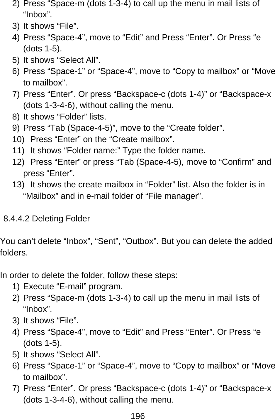 196  2) Press “Space-m (dots 1-3-4) to call up the menu in mail lists of “Inbox”. 3) It shows “File”. 4) Press “Space-4”, move to “Edit” and Press “Enter”. Or Press “e (dots 1-5). 5) It shows “Select All”. 6) Press “Space-1” or “Space-4”, move to “Copy to mailbox” or “Move to mailbox”.   7) Press “Enter”. Or press “Backspace-c (dots 1-4)” or “Backspace-x (dots 1-3-4-6), without calling the menu. 8) It shows “Folder” lists. 9) Press “Tab (Space-4-5)”, move to the “Create folder”. 10)  Press “Enter” on the “Create mailbox”. 11)  It shows “Folder name:” Type the folder name. 12)  Press “Enter” or press “Tab (Space-4-5), move to “Confirm” and press “Enter”. 13)  It shows the create mailbox in “Folder” list. Also the folder is in “Mailbox” and in e-mail folder of “File manager”.  8.4.4.2 Deleting Folder  You can’t delete “Inbox”, “Sent”, “Outbox”. But you can delete the added folders.  In order to delete the folder, follow these steps: 1) Execute “E-mail” program. 2) Press “Space-m (dots 1-3-4) to call up the menu in mail lists of “Inbox”. 3) It shows “File”. 4) Press “Space-4”, move to “Edit” and Press “Enter”. Or Press “e (dots 1-5). 5) It shows “Select All”. 6) Press “Space-1” or “Space-4”, move to “Copy to mailbox” or “Move to mailbox”.   7) Press “Enter”. Or press “Backspace-c (dots 1-4)” or “Backspace-x (dots 1-3-4-6), without calling the menu. 