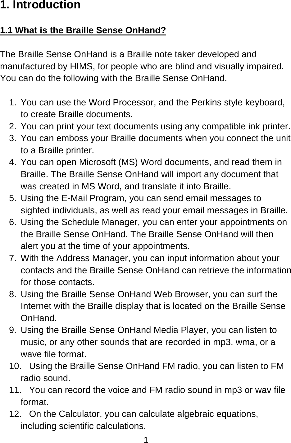 1  1. Introduction  1.1 What is the Braille Sense OnHand?  The Braille Sense OnHand is a Braille note taker developed and manufactured by HIMS, for people who are blind and visually impaired. You can do the following with the Braille Sense OnHand.  1.  You can use the Word Processor, and the Perkins style keyboard, to create Braille documents. 2.  You can print your text documents using any compatible ink printer. 3.  You can emboss your Braille documents when you connect the unit to a Braille printer. 4.  You can open Microsoft (MS) Word documents, and read them in Braille. The Braille Sense OnHand will import any document that was created in MS Word, and translate it into Braille. 5.  Using the E-Mail Program, you can send email messages to sighted individuals, as well as read your email messages in Braille. 6.  Using the Schedule Manager, you can enter your appointments on the Braille Sense OnHand. The Braille Sense OnHand will then alert you at the time of your appointments. 7.  With the Address Manager, you can input information about your contacts and the Braille Sense OnHand can retrieve the information for those contacts. 8.  Using the Braille Sense OnHand Web Browser, you can surf the Internet with the Braille display that is located on the Braille Sense OnHand. 9.  Using the Braille Sense OnHand Media Player, you can listen to music, or any other sounds that are recorded in mp3, wma, or a wave file format. 10.  Using the Braille Sense OnHand FM radio, you can listen to FM radio sound. 11.  You can record the voice and FM radio sound in mp3 or wav file format. 12.  On the Calculator, you can calculate algebraic equations, including scientific calculations. 