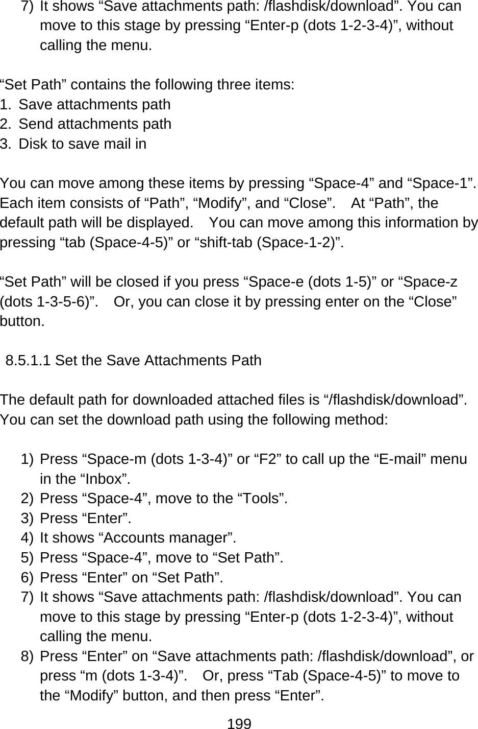 199  7) It shows “Save attachments path: /flashdisk/download”. You can move to this stage by pressing “Enter-p (dots 1-2-3-4)”, without calling the menu.  “Set Path” contains the following three items: 1. Save attachments path 2. Send attachments path 3.  Disk to save mail in  You can move among these items by pressing “Space-4” and “Space-1”.   Each item consists of “Path”, “Modify”, and “Close”.    At “Path”, the default path will be displayed.    You can move among this information by pressing “tab (Space-4-5)” or “shift-tab (Space-1-2)”.  “Set Path” will be closed if you press “Space-e (dots 1-5)” or “Space-z (dots 1-3-5-6)”.    Or, you can close it by pressing enter on the “Close” button.  8.5.1.1 Set the Save Attachments Path  The default path for downloaded attached files is “/flashdisk/download”.     You can set the download path using the following method:  1) Press “Space-m (dots 1-3-4)” or “F2” to call up the “E-mail” menu in the “Inbox”. 2) Press “Space-4”, move to the “Tools”. 3) Press “Enter”.  4) It shows “Accounts manager”. 5) Press “Space-4”, move to “Set Path”. 6) Press “Enter” on “Set Path”.     7) It shows “Save attachments path: /flashdisk/download”. You can move to this stage by pressing “Enter-p (dots 1-2-3-4)”, without calling the menu. 8) Press “Enter” on “Save attachments path: /flashdisk/download”, or press “m (dots 1-3-4)”.    Or, press “Tab (Space-4-5)” to move to the “Modify” button, and then press “Enter”. 