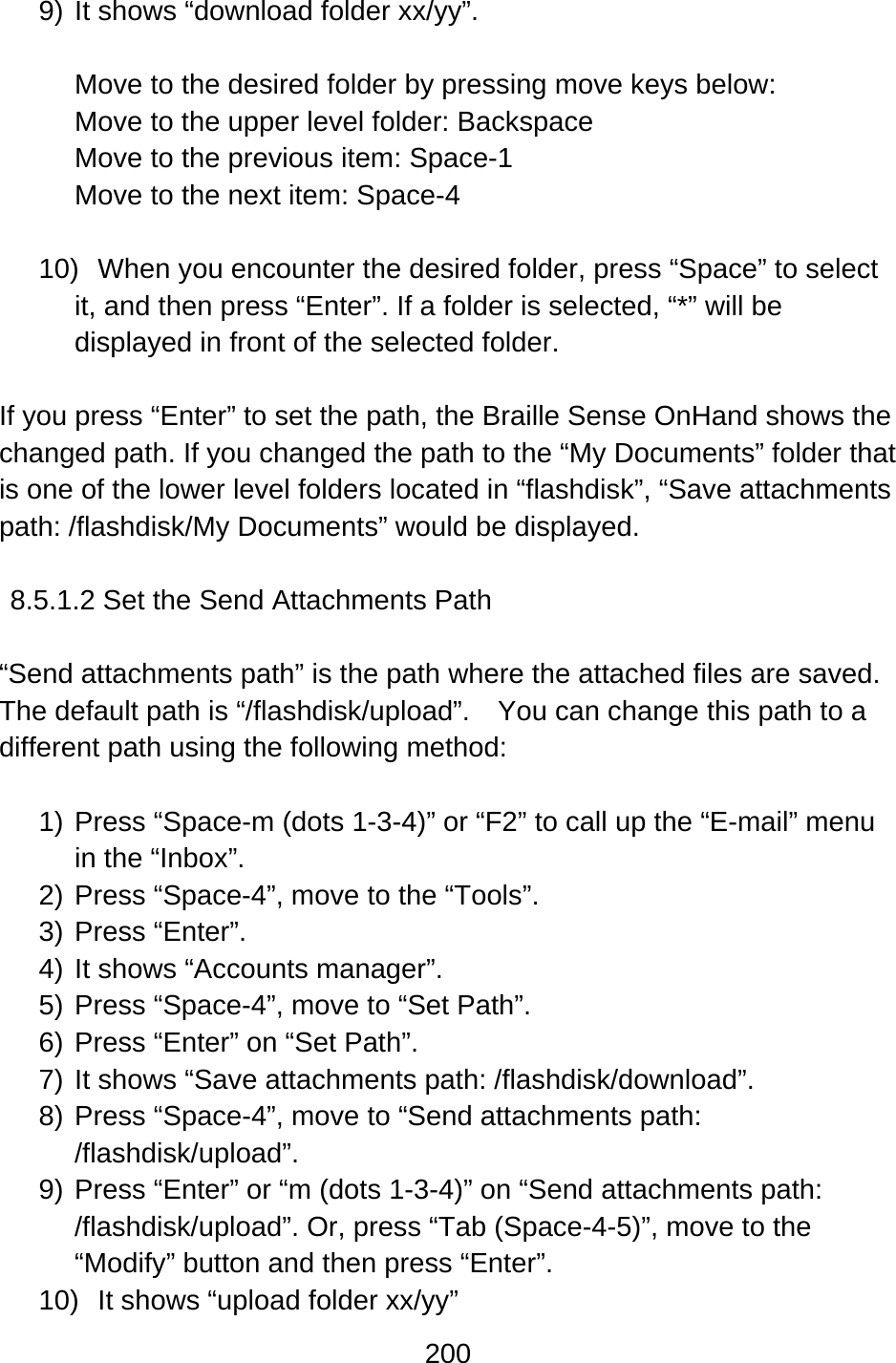 200  9) It shows “download folder xx/yy”.  Move to the desired folder by pressing move keys below: Move to the upper level folder: Backspace Move to the previous item: Space-1 Move to the next item: Space-4  10)  When you encounter the desired folder, press “Space” to select it, and then press “Enter”. If a folder is selected, “*” will be displayed in front of the selected folder.  If you press “Enter” to set the path, the Braille Sense OnHand shows the changed path. If you changed the path to the “My Documents” folder that is one of the lower level folders located in “flashdisk”, “Save attachments path: /flashdisk/My Documents” would be displayed.  8.5.1.2 Set the Send Attachments Path  “Send attachments path” is the path where the attached files are saved.   The default path is “/flashdisk/upload”.    You can change this path to a different path using the following method:  1) Press “Space-m (dots 1-3-4)” or “F2” to call up the “E-mail” menu in the “Inbox”. 2) Press “Space-4”, move to the “Tools”. 3) Press “Enter”.  4) It shows “Accounts manager”. 5) Press “Space-4”, move to “Set Path”. 6) Press “Enter” on “Set Path”.     7) It shows “Save attachments path: /flashdisk/download”. 8) Press “Space-4”, move to “Send attachments path: /flashdisk/upload”. 9) Press “Enter” or “m (dots 1-3-4)” on “Send attachments path: /flashdisk/upload”. Or, press “Tab (Space-4-5)”, move to the “Modify” button and then press “Enter”. 10)  It shows “upload folder xx/yy”   