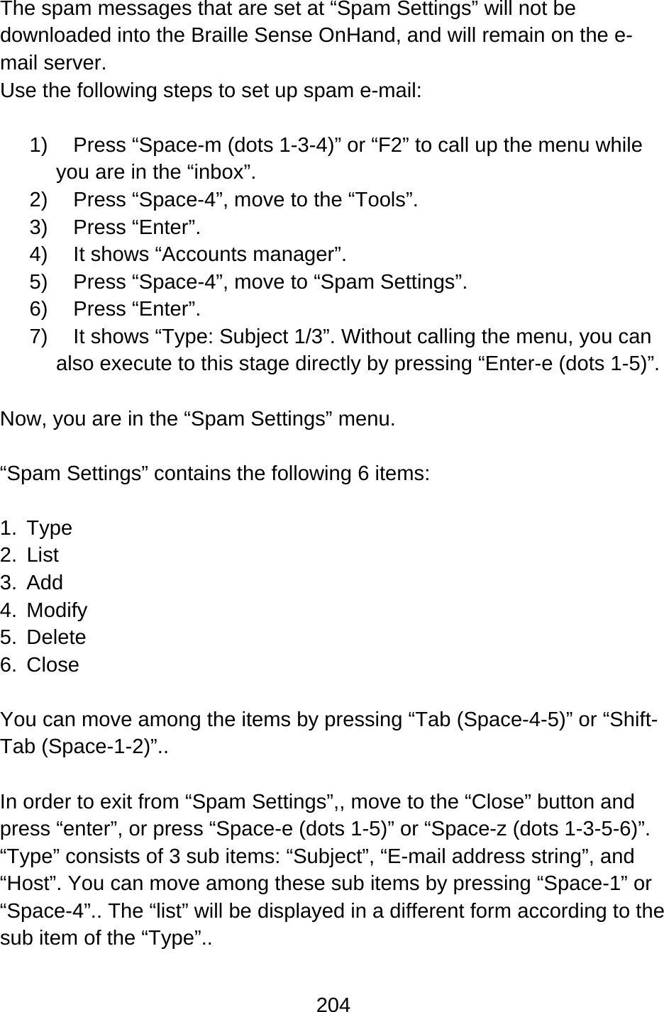 204  The spam messages that are set at “Spam Settings” will not be downloaded into the Braille Sense OnHand, and will remain on the e-mail server. Use the following steps to set up spam e-mail:  1)  Press “Space-m (dots 1-3-4)” or “F2” to call up the menu while you are in the “inbox”. 2) Press “Space-4”, move to the “Tools”. 3) Press “Enter”.  4)  It shows “Accounts manager”. 5) Press “Space-4”, move to “Spam Settings”. 6) Press “Enter”.  7)  It shows “Type: Subject 1/3”. Without calling the menu, you can also execute to this stage directly by pressing “Enter-e (dots 1-5)”.  Now, you are in the “Spam Settings” menu.  “Spam Settings” contains the following 6 items:  1. Type 2. List 3. Add 4. Modify 5. Delete 6. Close  You can move among the items by pressing “Tab (Space-4-5)” or “Shift-Tab (Space-1-2)”..    In order to exit from “Spam Settings”,, move to the “Close” button and press “enter”, or press “Space-e (dots 1-5)” or “Space-z (dots 1-3-5-6)”. “Type” consists of 3 sub items: “Subject”, “E-mail address string”, and “Host”. You can move among these sub items by pressing “Space-1” or “Space-4”.. The “list” will be displayed in a different form according to the sub item of the “Type”..  