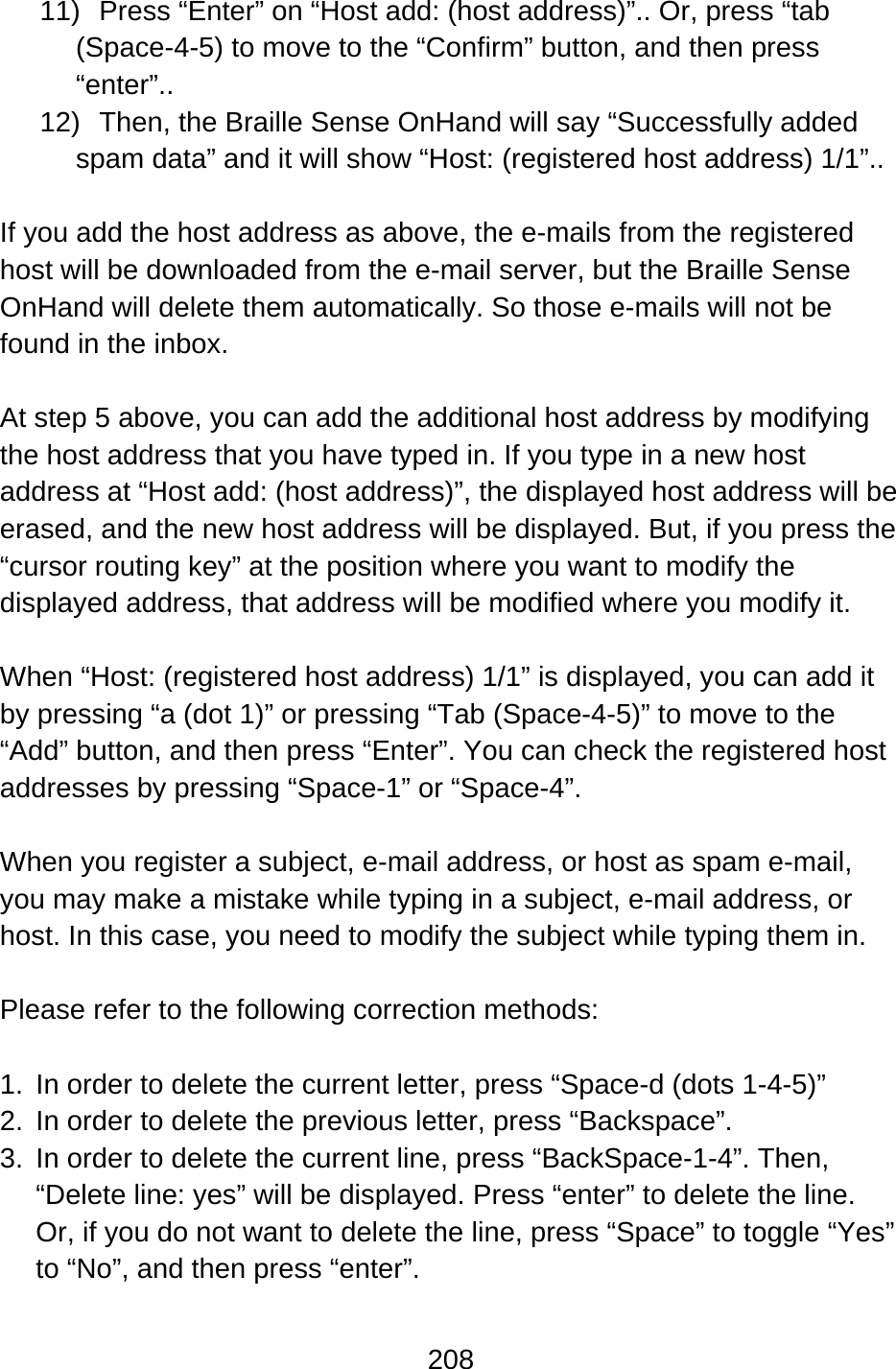 208  11)  Press “Enter” on “Host add: (host address)”.. Or, press “tab (Space-4-5) to move to the “Confirm” button, and then press “enter”.. 12)  Then, the Braille Sense OnHand will say “Successfully added spam data” and it will show “Host: (registered host address) 1/1”..  If you add the host address as above, the e-mails from the registered host will be downloaded from the e-mail server, but the Braille Sense OnHand will delete them automatically. So those e-mails will not be found in the inbox.  At step 5 above, you can add the additional host address by modifying the host address that you have typed in. If you type in a new host address at “Host add: (host address)”, the displayed host address will be erased, and the new host address will be displayed. But, if you press the “cursor routing key” at the position where you want to modify the displayed address, that address will be modified where you modify it.  When “Host: (registered host address) 1/1” is displayed, you can add it by pressing “a (dot 1)” or pressing “Tab (Space-4-5)” to move to the “Add” button, and then press “Enter”. You can check the registered host addresses by pressing “Space-1” or “Space-4”.  When you register a subject, e-mail address, or host as spam e-mail, you may make a mistake while typing in a subject, e-mail address, or host. In this case, you need to modify the subject while typing them in.  Please refer to the following correction methods:  1.  In order to delete the current letter, press “Space-d (dots 1-4-5)” 2.  In order to delete the previous letter, press “Backspace”. 3.  In order to delete the current line, press “BackSpace-1-4”. Then, “Delete line: yes” will be displayed. Press “enter” to delete the line.   Or, if you do not want to delete the line, press “Space” to toggle “Yes” to “No”, and then press “enter”.  