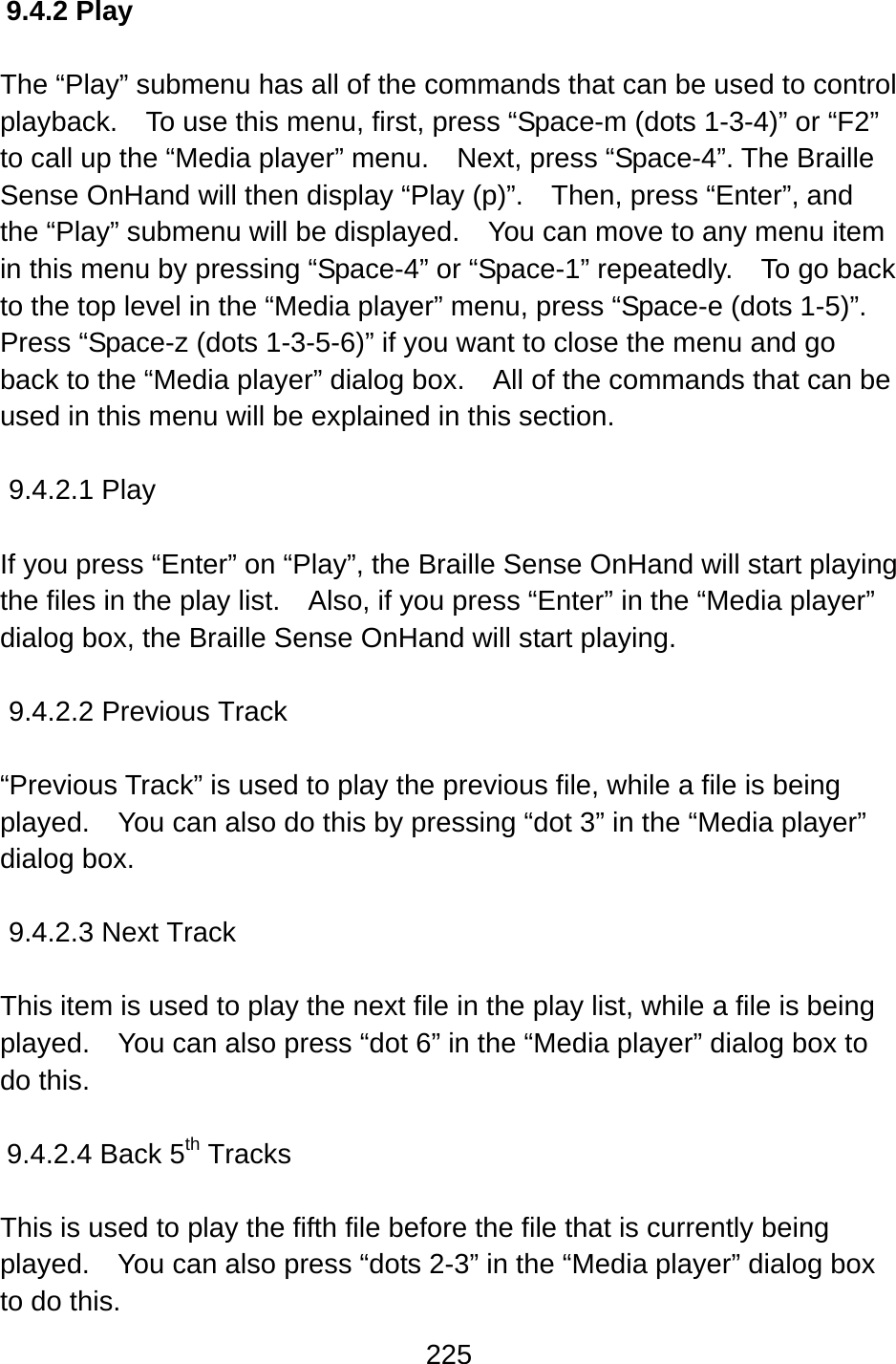 225  9.4.2 Play  The “Play” submenu has all of the commands that can be used to control playback.    To use this menu, first, press “Space-m (dots 1-3-4)” or “F2” to call up the “Media player” menu.    Next, press “Space-4”. The Braille Sense OnHand will then display “Play (p)”.    Then, press “Enter”, and the “Play” submenu will be displayed.    You can move to any menu item in this menu by pressing “Space-4” or “Space-1” repeatedly.    To go back to the top level in the “Media player” menu, press “Space-e (dots 1-5)”.   Press “Space-z (dots 1-3-5-6)” if you want to close the menu and go back to the “Media player” dialog box.    All of the commands that can be used in this menu will be explained in this section.  9.4.2.1 Play  If you press “Enter” on “Play”, the Braille Sense OnHand will start playing the files in the play list.    Also, if you press “Enter” in the “Media player” dialog box, the Braille Sense OnHand will start playing.    9.4.2.2 Previous Track  “Previous Track” is used to play the previous file, while a file is being played.    You can also do this by pressing “dot 3” in the “Media player” dialog box.    9.4.2.3 Next Track  This item is used to play the next file in the play list, while a file is being played.    You can also press “dot 6” in the “Media player” dialog box to do this.  9.4.2.4 Back 5th Tracks  This is used to play the fifth file before the file that is currently being   played.    You can also press “dots 2-3” in the “Media player” dialog box to do this. 