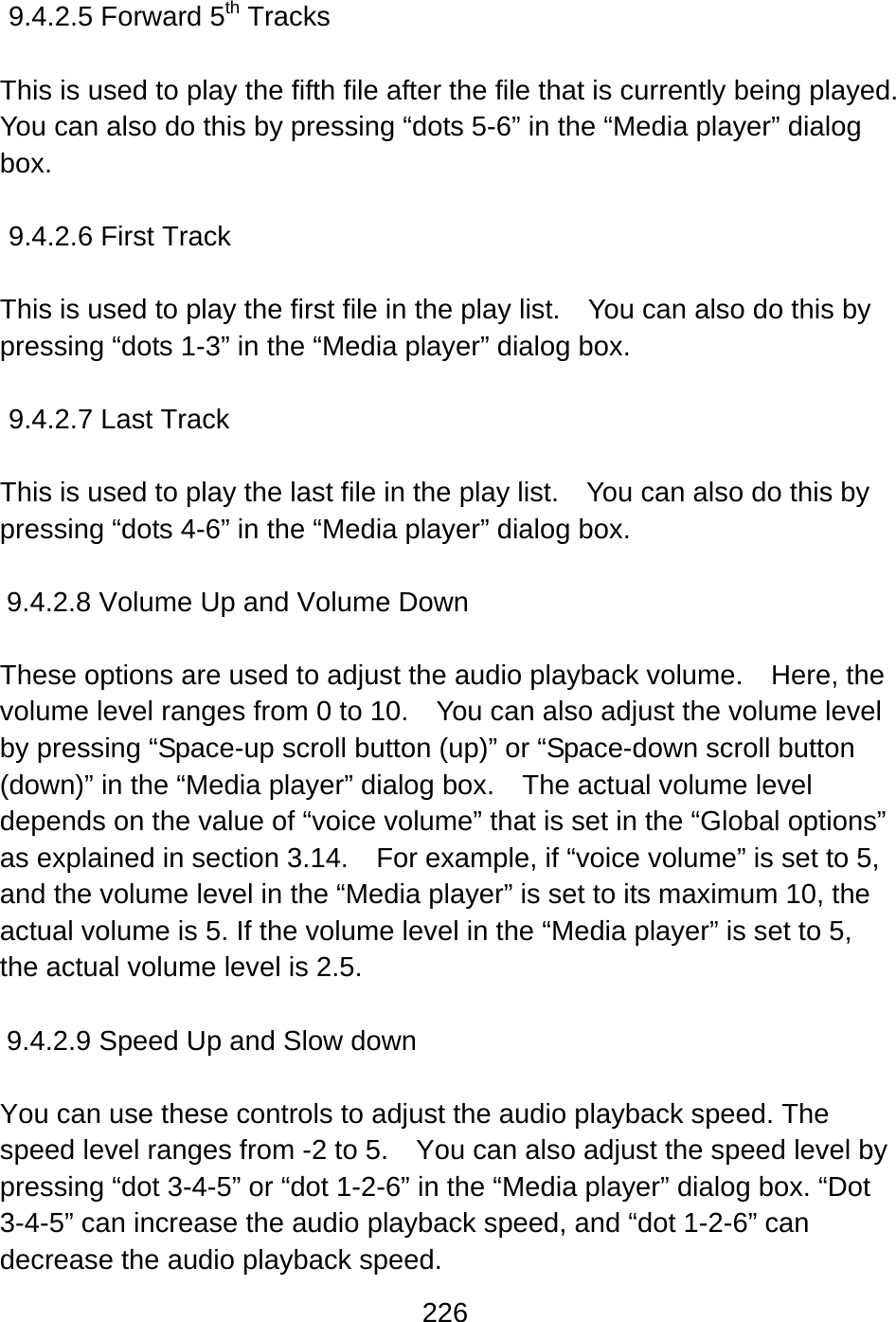 226   9.4.2.5 Forward 5th Tracks  This is used to play the fifth file after the file that is currently being played.   You can also do this by pressing “dots 5-6” in the “Media player” dialog box.  9.4.2.6 First Track  This is used to play the first file in the play list.    You can also do this by pressing “dots 1-3” in the “Media player” dialog box.  9.4.2.7 Last Track    This is used to play the last file in the play list.    You can also do this by pressing “dots 4-6” in the “Media player” dialog box.  9.4.2.8 Volume Up and Volume Down  These options are used to adjust the audio playback volume.    Here, the volume level ranges from 0 to 10.    You can also adjust the volume level by pressing “Space-up scroll button (up)” or “Space-down scroll button (down)” in the “Media player” dialog box.    The actual volume level depends on the value of “voice volume” that is set in the “Global options” as explained in section 3.14.    For example, if “voice volume” is set to 5, and the volume level in the “Media player” is set to its maximum 10, the actual volume is 5. If the volume level in the “Media player” is set to 5, the actual volume level is 2.5.  9.4.2.9 Speed Up and Slow down  You can use these controls to adjust the audio playback speed. The speed level ranges from -2 to 5.    You can also adjust the speed level by pressing “dot 3-4-5” or “dot 1-2-6” in the “Media player” dialog box. “Dot 3-4-5” can increase the audio playback speed, and “dot 1-2-6” can decrease the audio playback speed. 