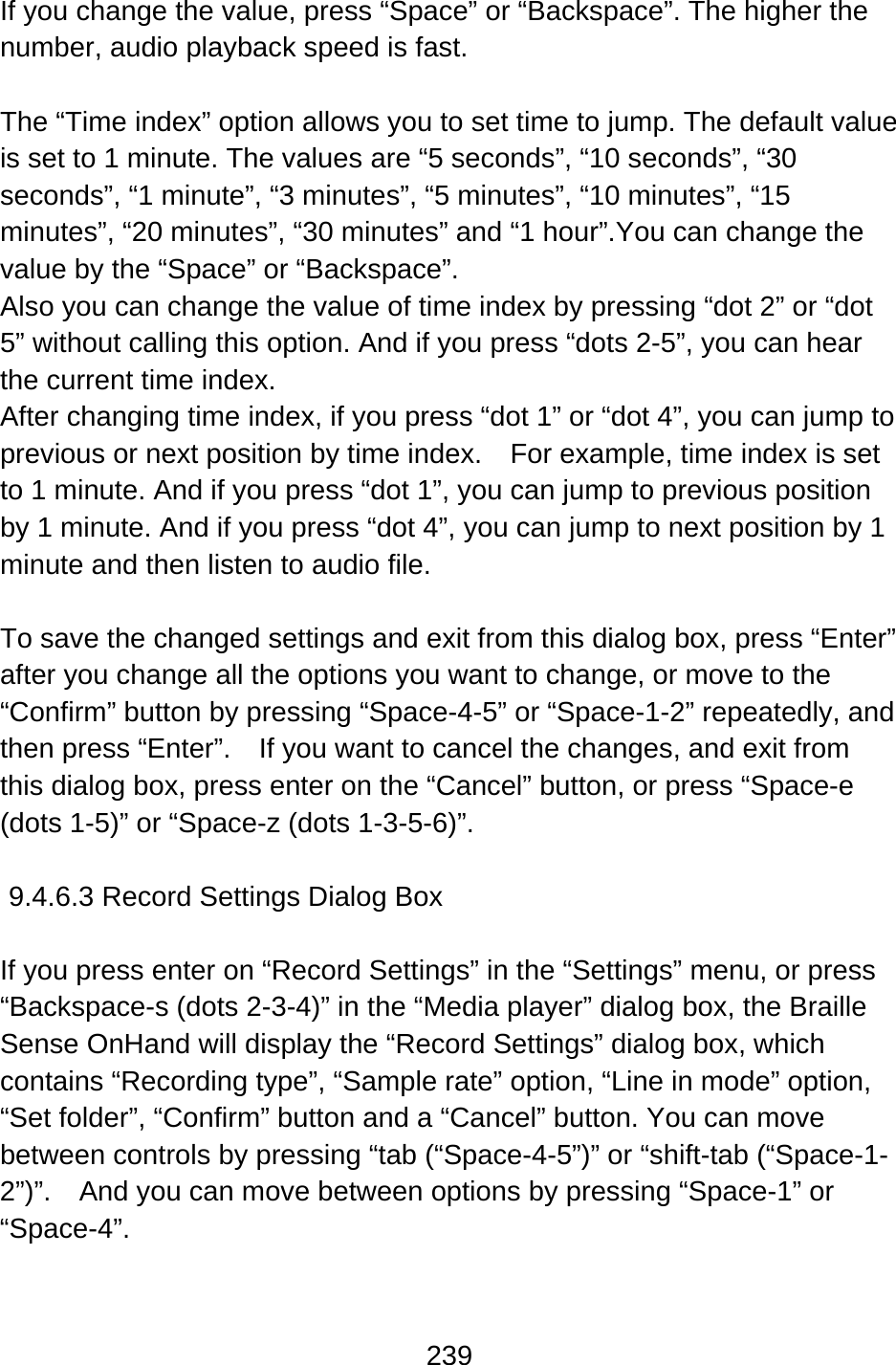 239  If you change the value, press “Space” or “Backspace”. The higher the number, audio playback speed is fast.  The “Time index” option allows you to set time to jump. The default value is set to 1 minute. The values are “5 seconds”, “10 seconds”, “30 seconds”, “1 minute”, “3 minutes”, “5 minutes”, “10 minutes”, “15 minutes”, “20 minutes”, “30 minutes” and “1 hour”.You can change the value by the “Space” or “Backspace”.   Also you can change the value of time index by pressing “dot 2” or “dot 5” without calling this option. And if you press “dots 2-5”, you can hear the current time index. After changing time index, if you press “dot 1” or “dot 4”, you can jump to previous or next position by time index.    For example, time index is set to 1 minute. And if you press “dot 1”, you can jump to previous position by 1 minute. And if you press “dot 4”, you can jump to next position by 1 minute and then listen to audio file.  To save the changed settings and exit from this dialog box, press “Enter” after you change all the options you want to change, or move to the “Confirm” button by pressing “Space-4-5” or “Space-1-2” repeatedly, and then press “Enter”.    If you want to cancel the changes, and exit from this dialog box, press enter on the “Cancel” button, or press “Space-e (dots 1-5)” or “Space-z (dots 1-3-5-6)”.  9.4.6.3 Record Settings Dialog Box  If you press enter on “Record Settings” in the “Settings” menu, or press “Backspace-s (dots 2-3-4)” in the “Media player” dialog box, the Braille Sense OnHand will display the “Record Settings” dialog box, which contains “Recording type”, “Sample rate” option, “Line in mode” option, “Set folder”, “Confirm” button and a “Cancel” button. You can move between controls by pressing “tab (“Space-4-5”)” or “shift-tab (“Space-1-2”)”.    And you can move between options by pressing “Space-1” or “Space-4”.  