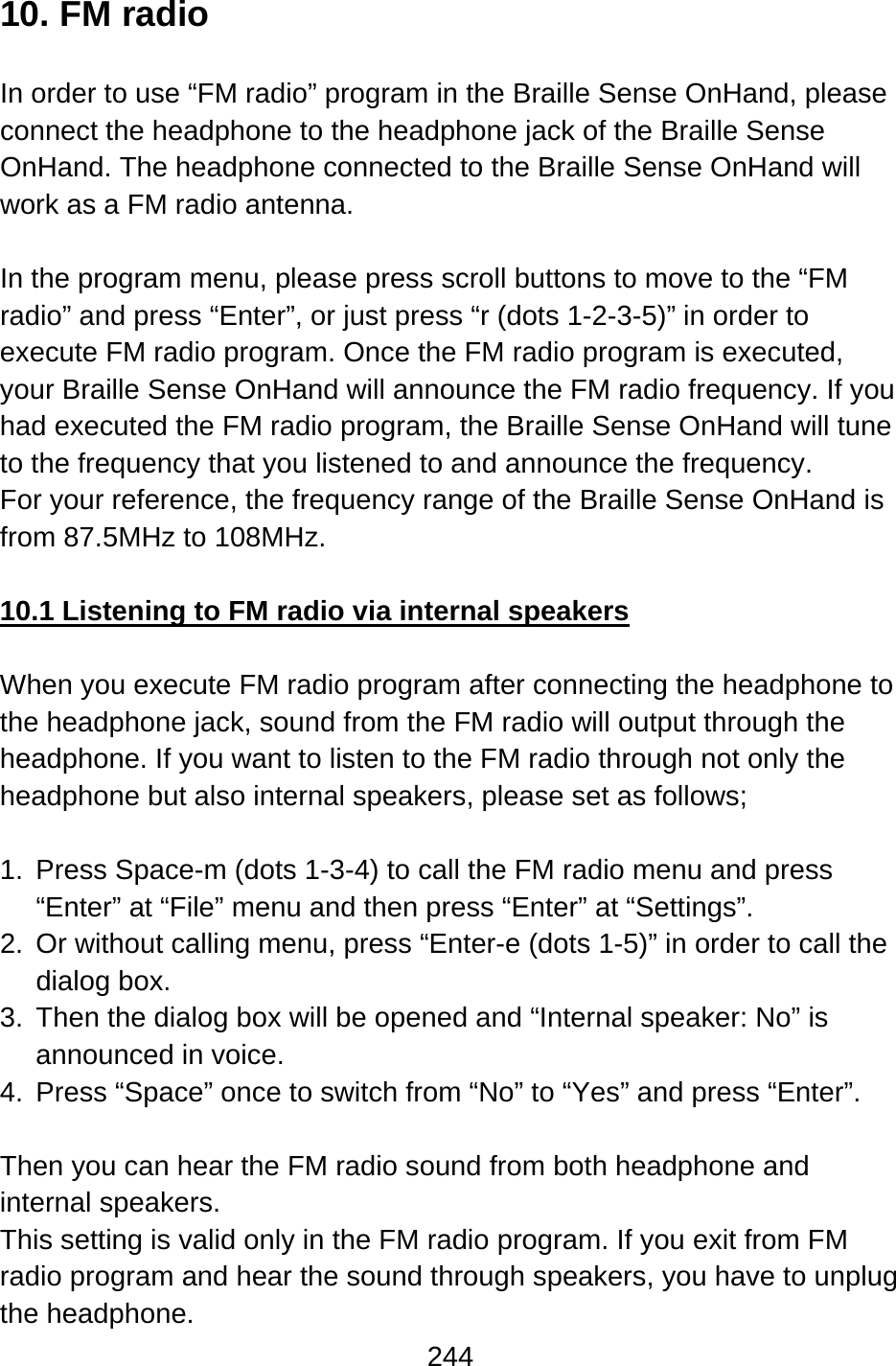 244  10. FM radio  In order to use “FM radio” program in the Braille Sense OnHand, please connect the headphone to the headphone jack of the Braille Sense OnHand. The headphone connected to the Braille Sense OnHand will work as a FM radio antenna.  In the program menu, please press scroll buttons to move to the “FM radio” and press “Enter”, or just press “r (dots 1-2-3-5)” in order to execute FM radio program. Once the FM radio program is executed, your Braille Sense OnHand will announce the FM radio frequency. If you had executed the FM radio program, the Braille Sense OnHand will tune to the frequency that you listened to and announce the frequency.   For your reference, the frequency range of the Braille Sense OnHand is from 87.5MHz to 108MHz.  10.1 Listening to FM radio via internal speakers  When you execute FM radio program after connecting the headphone to the headphone jack, sound from the FM radio will output through the headphone. If you want to listen to the FM radio through not only the headphone but also internal speakers, please set as follows;  1.  Press Space-m (dots 1-3-4) to call the FM radio menu and press “Enter” at “File” menu and then press “Enter” at “Settings”. 2.  Or without calling menu, press “Enter-e (dots 1-5)” in order to call the dialog box. 3.  Then the dialog box will be opened and “Internal speaker: No” is announced in voice. 4.  Press “Space” once to switch from “No” to “Yes” and press “Enter”.  Then you can hear the FM radio sound from both headphone and internal speakers. This setting is valid only in the FM radio program. If you exit from FM radio program and hear the sound through speakers, you have to unplug the headphone. 