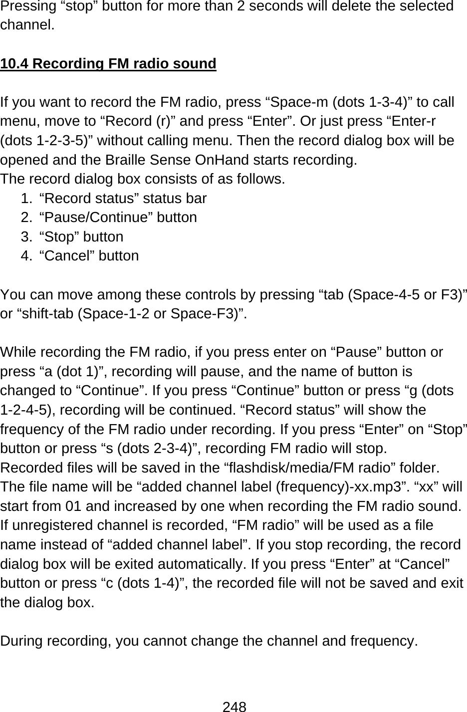 248  Pressing “stop” button for more than 2 seconds will delete the selected channel.  10.4 Recording FM radio sound  If you want to record the FM radio, press “Space-m (dots 1-3-4)” to call menu, move to “Record (r)” and press “Enter”. Or just press “Enter-r (dots 1-2-3-5)” without calling menu. Then the record dialog box will be opened and the Braille Sense OnHand starts recording. The record dialog box consists of as follows. 1.  “Record status” status bar 2. “Pause/Continue” button 3. “Stop” button  4. “Cancel” button  You can move among these controls by pressing “tab (Space-4-5 or F3)” or “shift-tab (Space-1-2 or Space-F3)”.  While recording the FM radio, if you press enter on “Pause” button or press “a (dot 1)”, recording will pause, and the name of button is changed to “Continue”. If you press “Continue” button or press “g (dots 1-2-4-5), recording will be continued. “Record status” will show the frequency of the FM radio under recording. If you press “Enter” on “Stop” button or press “s (dots 2-3-4)”, recording FM radio will stop.   Recorded files will be saved in the “flashdisk/media/FM radio” folder. The file name will be “added channel label (frequency)-xx.mp3”. “xx” will start from 01 and increased by one when recording the FM radio sound. If unregistered channel is recorded, “FM radio” will be used as a file name instead of “added channel label”. If you stop recording, the record dialog box will be exited automatically. If you press “Enter” at “Cancel” button or press “c (dots 1-4)”, the recorded file will not be saved and exit the dialog box.    During recording, you cannot change the channel and frequency.  