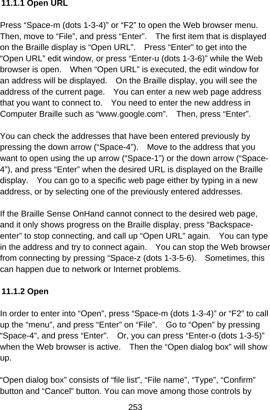 253  11.1.1 Open URL  Press “Space-m (dots 1-3-4)” or “F2” to open the Web browser menu.   Then, move to “File”, and press “Enter”.    The first item that is displayed on the Braille display is “Open URL”.    Press “Enter” to get into the “Open URL” edit window, or press “Enter-u (dots 1-3-6)” while the Web browser is open.    When “Open URL” is executed, the edit window for an address will be displayed.    On the Braille display, you will see the address of the current page.    You can enter a new web page address that you want to connect to.    You need to enter the new address in Computer Braille such as “www.google.com”.    Then, press “Enter”.  You can check the addresses that have been entered previously by pressing the down arrow (“Space-4”).    Move to the address that you want to open using the up arrow (“Space-1”) or the down arrow (“Space-4”), and press “Enter” when the desired URL is displayed on the Braille display.    You can go to a specific web page either by typing in a new address, or by selecting one of the previously entered addresses.  If the Braille Sense OnHand cannot connect to the desired web page, and it only shows progress on the Braille display, press “Backspace-enter” to stop connecting, and call up “Open URL” again.    You can type in the address and try to connect again.    You can stop the Web browser from connecting by pressing “Space-z (dots 1-3-5-6).    Sometimes, this can happen due to network or Internet problems.  11.1.2 Open  In order to enter into “Open”, press “Space-m (dots 1-3-4)” or “F2” to call up the “menu”, and press “Enter” on “File”.    Go to “Open” by pressing “Space-4”, and press “Enter”.    Or, you can press “Enter-o (dots 1-3-5)” when the Web browser is active.    Then the “Open dialog box” will show up.  “Open dialog box” consists of “file list”, “File name”, “Type”, “Confirm” button and “Cancel” button. You can move among those controls by 