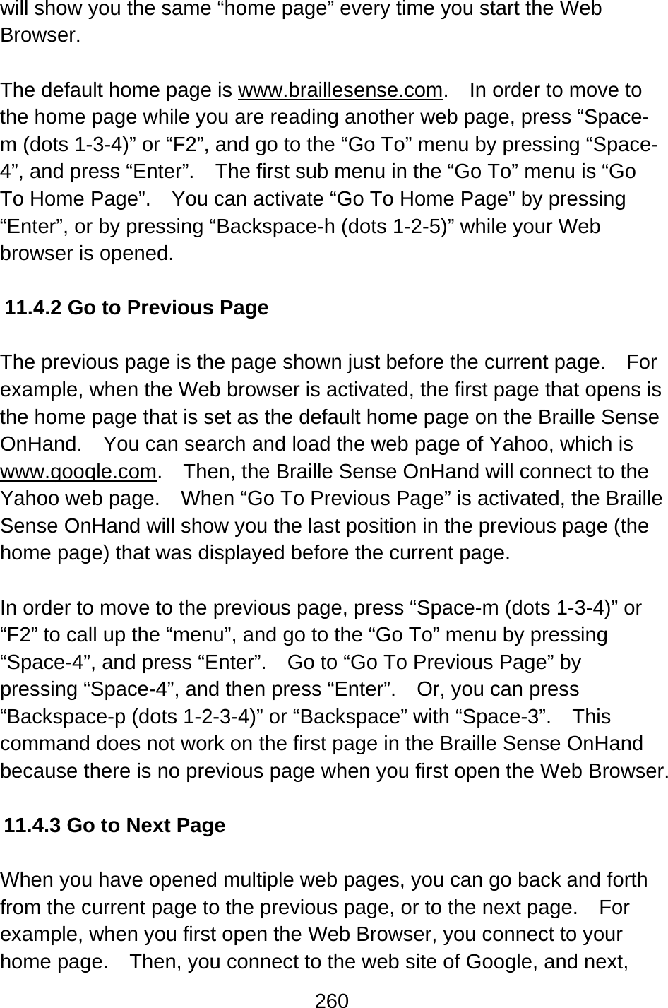 260  will show you the same “home page” every time you start the Web Browser.  The default home page is www.braillesense.com.    In order to move to the home page while you are reading another web page, press “Space-m (dots 1-3-4)” or “F2”, and go to the “Go To” menu by pressing “Space-4”, and press “Enter”.    The first sub menu in the “Go To” menu is “Go To Home Page”.    You can activate “Go To Home Page” by pressing “Enter”, or by pressing “Backspace-h (dots 1-2-5)” while your Web browser is opened.  11.4.2 Go to Previous Page    The previous page is the page shown just before the current page.    For example, when the Web browser is activated, the first page that opens is the home page that is set as the default home page on the Braille Sense OnHand.    You can search and load the web page of Yahoo, which is www.google.com.    Then, the Braille Sense OnHand will connect to the Yahoo web page.    When “Go To Previous Page” is activated, the Braille Sense OnHand will show you the last position in the previous page (the home page) that was displayed before the current page.  In order to move to the previous page, press “Space-m (dots 1-3-4)” or “F2” to call up the “menu”, and go to the “Go To” menu by pressing “Space-4”, and press “Enter”.    Go to “Go To Previous Page” by pressing “Space-4”, and then press “Enter”.    Or, you can press “Backspace-p (dots 1-2-3-4)” or “Backspace” with “Space-3”.    This command does not work on the first page in the Braille Sense OnHand because there is no previous page when you first open the Web Browser.  11.4.3 Go to Next Page  When you have opened multiple web pages, you can go back and forth from the current page to the previous page, or to the next page.    For example, when you first open the Web Browser, you connect to your home page.    Then, you connect to the web site of Google, and next, 