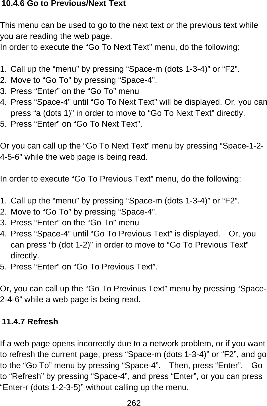 262  10.4.6 Go to Previous/Next Text  This menu can be used to go to the next text or the previous text while you are reading the web page. In order to execute the “Go To Next Text” menu, do the following:  1.  Call up the “menu” by pressing “Space-m (dots 1-3-4)” or “F2”. 2.  Move to “Go To” by pressing “Space-4”. 3. Press “Enter” on the “Go To” menu 4.  Press “Space-4” until “Go To Next Text” will be displayed. Or, you can press “a (dots 1)” in order to move to “Go To Next Text” directly. 5.  Press “Enter” on “Go To Next Text”.  Or you can call up the “Go To Next Text” menu by pressing “Space-1-2-4-5-6” while the web page is being read.  In order to execute “Go To Previous Text” menu, do the following:  1.  Call up the “menu” by pressing “Space-m (dots 1-3-4)” or “F2”. 2.  Move to “Go To” by pressing “Space-4”. 3. Press “Enter” on the “Go To” menu 4.  Press “Space-4” until “Go To Previous Text” is displayed.    Or, you can press “b (dot 1-2)” in order to move to “Go To Previous Text” directly. 5.  Press “Enter” on “Go To Previous Text”.  Or, you can call up the “Go To Previous Text” menu by pressing “Space-2-4-6” while a web page is being read.  11.4.7 Refresh  If a web page opens incorrectly due to a network problem, or if you want to refresh the current page, press “Space-m (dots 1-3-4)” or “F2”, and go to the “Go To” menu by pressing “Space-4”.    Then, press “Enter”.    Go to “Refresh” by pressing “Space-4”, and press “Enter”, or you can press “Enter-r (dots 1-2-3-5)” without calling up the menu. 