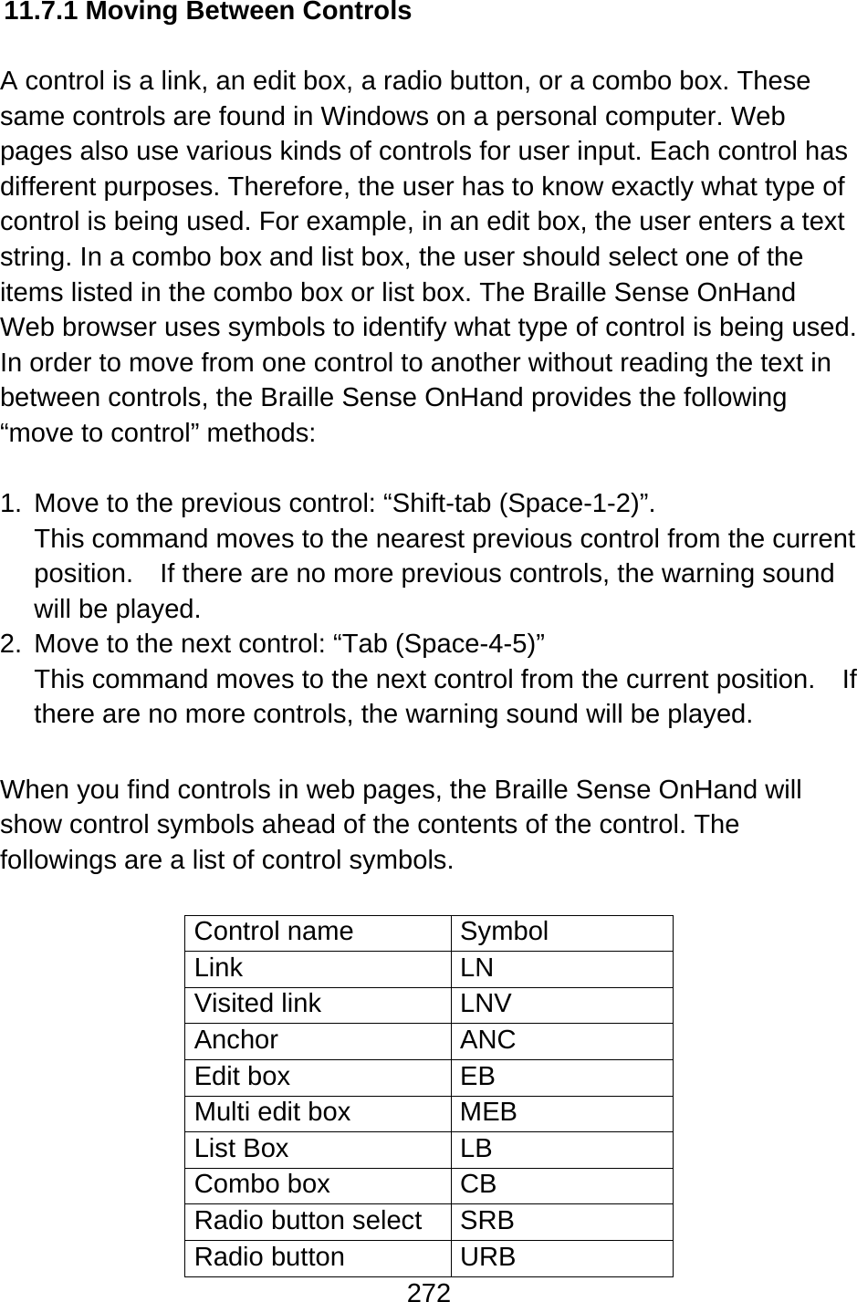 272  11.7.1 Moving Between Controls  A control is a link, an edit box, a radio button, or a combo box. These same controls are found in Windows on a personal computer. Web pages also use various kinds of controls for user input. Each control has different purposes. Therefore, the user has to know exactly what type of control is being used. For example, in an edit box, the user enters a text string. In a combo box and list box, the user should select one of the items listed in the combo box or list box. The Braille Sense OnHand Web browser uses symbols to identify what type of control is being used.   In order to move from one control to another without reading the text in between controls, the Braille Sense OnHand provides the following “move to control” methods:  1.  Move to the previous control: “Shift-tab (Space-1-2)”.   This command moves to the nearest previous control from the current position.    If there are no more previous controls, the warning sound will be played. 2.  Move to the next control: “Tab (Space-4-5)” This command moves to the next control from the current position.  If there are no more controls, the warning sound will be played.  When you find controls in web pages, the Braille Sense OnHand will show control symbols ahead of the contents of the control. The followings are a list of control symbols.  Control name  Symbol Link LN Visited link  LNV Anchor ANC Edit box  EB Multi edit box  MEB List Box  LB Combo box  CB Radio button select  SRB Radio button  URB 