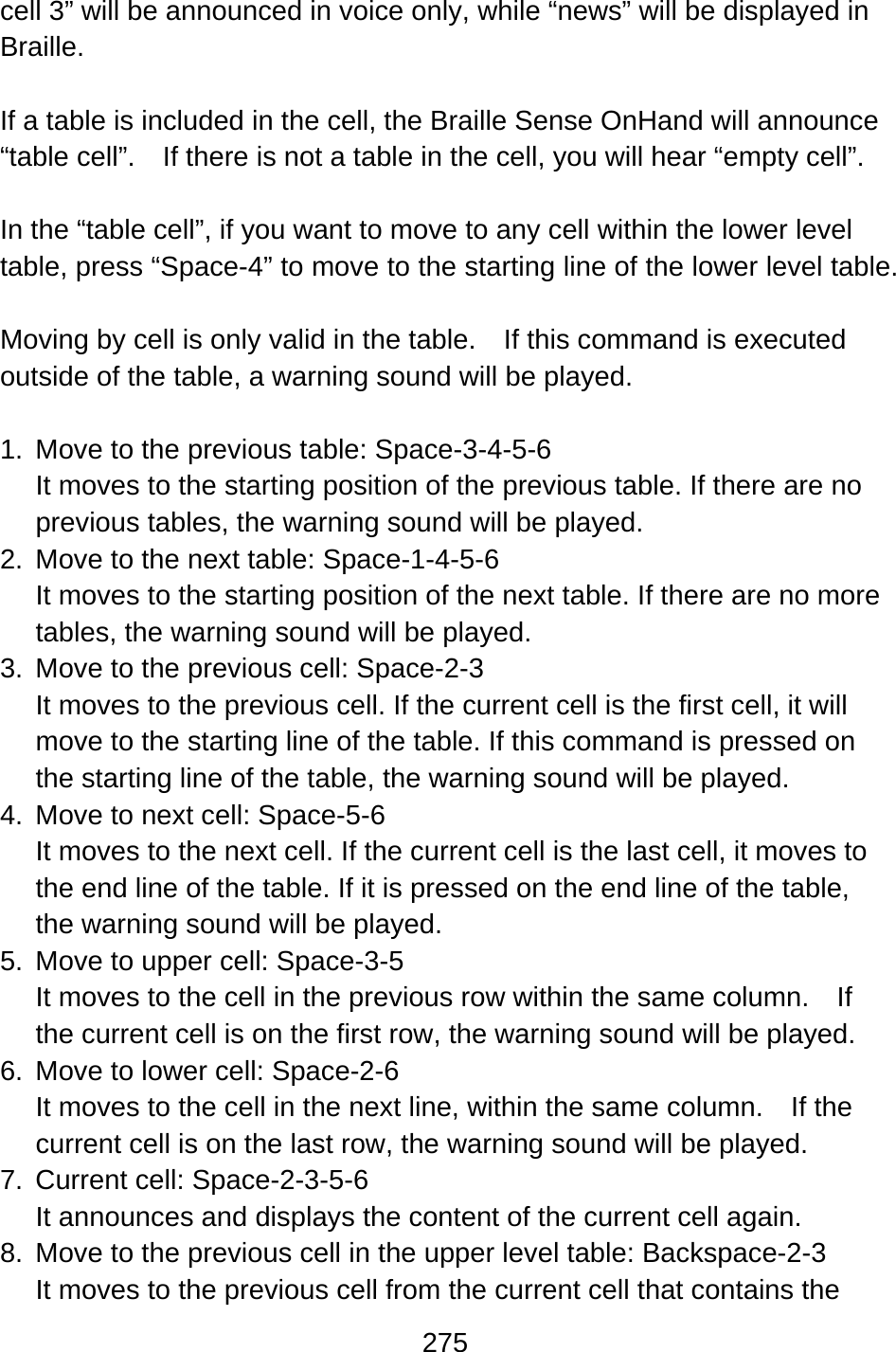 275  cell 3” will be announced in voice only, while “news” will be displayed in Braille.  If a table is included in the cell, the Braille Sense OnHand will announce “table cell”.    If there is not a table in the cell, you will hear “empty cell”.  In the “table cell”, if you want to move to any cell within the lower level table, press “Space-4” to move to the starting line of the lower level table.      Moving by cell is only valid in the table.    If this command is executed outside of the table, a warning sound will be played.  1.  Move to the previous table: Space-3-4-5-6 It moves to the starting position of the previous table. If there are no previous tables, the warning sound will be played. 2.  Move to the next table: Space-1-4-5-6 It moves to the starting position of the next table. If there are no more tables, the warning sound will be played. 3.  Move to the previous cell: Space-2-3 It moves to the previous cell. If the current cell is the first cell, it will move to the starting line of the table. If this command is pressed on the starting line of the table, the warning sound will be played. 4.  Move to next cell: Space-5-6 It moves to the next cell. If the current cell is the last cell, it moves to the end line of the table. If it is pressed on the end line of the table, the warning sound will be played. 5.  Move to upper cell: Space-3-5 It moves to the cell in the previous row within the same column.    If the current cell is on the first row, the warning sound will be played. 6.  Move to lower cell: Space-2-6 It moves to the cell in the next line, within the same column.    If the current cell is on the last row, the warning sound will be played. 7.  Current cell: Space-2-3-5-6 It announces and displays the content of the current cell again. 8.  Move to the previous cell in the upper level table: Backspace-2-3 It moves to the previous cell from the current cell that contains the 