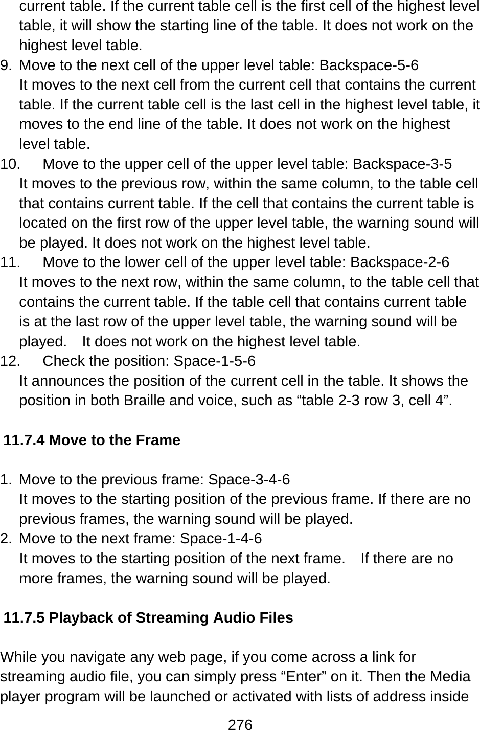 276  current table. If the current table cell is the first cell of the highest level table, it will show the starting line of the table. It does not work on the highest level table. 9.  Move to the next cell of the upper level table: Backspace-5-6 It moves to the next cell from the current cell that contains the current table. If the current table cell is the last cell in the highest level table, it moves to the end line of the table. It does not work on the highest level table. 10.  Move to the upper cell of the upper level table: Backspace-3-5 It moves to the previous row, within the same column, to the table cell that contains current table. If the cell that contains the current table is located on the first row of the upper level table, the warning sound will be played. It does not work on the highest level table. 11.  Move to the lower cell of the upper level table: Backspace-2-6 It moves to the next row, within the same column, to the table cell that contains the current table. If the table cell that contains current table is at the last row of the upper level table, the warning sound will be played.    It does not work on the highest level table. 12.  Check the position: Space-1-5-6 It announces the position of the current cell in the table. It shows the position in both Braille and voice, such as “table 2-3 row 3, cell 4”.  11.7.4 Move to the Frame  1.  Move to the previous frame: Space-3-4-6 It moves to the starting position of the previous frame. If there are no previous frames, the warning sound will be played. 2.  Move to the next frame: Space-1-4-6 It moves to the starting position of the next frame.    If there are no more frames, the warning sound will be played.  11.7.5 Playback of Streaming Audio Files  While you navigate any web page, if you come across a link for streaming audio file, you can simply press “Enter” on it. Then the Media player program will be launched or activated with lists of address inside 