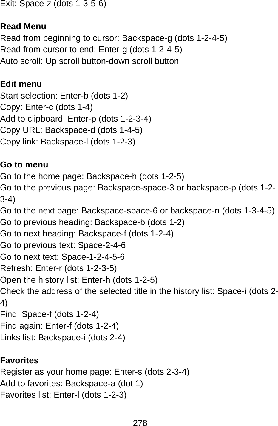 278  Exit: Space-z (dots 1-3-5-6)  Read Menu Read from beginning to cursor: Backspace-g (dots 1-2-4-5) Read from cursor to end: Enter-g (dots 1-2-4-5) Auto scroll: Up scroll button-down scroll button  Edit menu Start selection: Enter-b (dots 1-2) Copy: Enter-c (dots 1-4) Add to clipboard: Enter-p (dots 1-2-3-4) Copy URL: Backspace-d (dots 1-4-5) Copy link: Backspace-l (dots 1-2-3)  Go to menu Go to the home page: Backspace-h (dots 1-2-5) Go to the previous page: Backspace-space-3 or backspace-p (dots 1-2-3-4) Go to the next page: Backspace-space-6 or backspace-n (dots 1-3-4-5) Go to previous heading: Backspace-b (dots 1-2) Go to next heading: Backspace-f (dots 1-2-4) Go to previous text: Space-2-4-6 Go to next text: Space-1-2-4-5-6 Refresh: Enter-r (dots 1-2-3-5) Open the history list: Enter-h (dots 1-2-5) Check the address of the selected title in the history list: Space-i (dots 2-4) Find: Space-f (dots 1-2-4) Find again: Enter-f (dots 1-2-4) Links list: Backspace-i (dots 2-4)  Favorites Register as your home page: Enter-s (dots 2-3-4) Add to favorites: Backspace-a (dot 1) Favorites list: Enter-l (dots 1-2-3)  