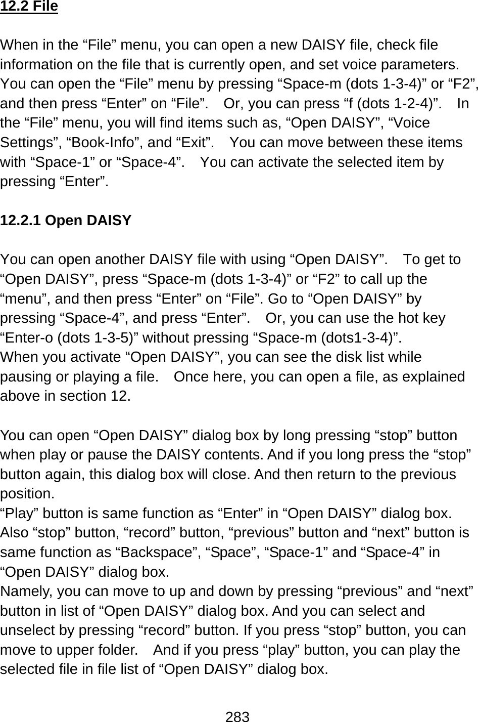 283  12.2 File  When in the “File” menu, you can open a new DAISY file, check file information on the file that is currently open, and set voice parameters.   You can open the “File” menu by pressing “Space-m (dots 1-3-4)” or “F2”, and then press “Enter” on “File”.    Or, you can press “f (dots 1-2-4)”.    In the “File” menu, you will find items such as, “Open DAISY”, “Voice Settings”, “Book-Info”, and “Exit”.    You can move between these items with “Space-1” or “Space-4”.    You can activate the selected item by pressing “Enter”.  12.2.1 Open DAISY  You can open another DAISY file with using “Open DAISY”.    To get to “Open DAISY”, press “Space-m (dots 1-3-4)” or “F2” to call up the “menu”, and then press “Enter” on “File”. Go to “Open DAISY” by pressing “Space-4”, and press “Enter”.    Or, you can use the hot key “Enter-o (dots 1-3-5)” without pressing “Space-m (dots1-3-4)”. When you activate “Open DAISY”, you can see the disk list while pausing or playing a file.    Once here, you can open a file, as explained above in section 12.  You can open “Open DAISY” dialog box by long pressing “stop” button when play or pause the DAISY contents. And if you long press the “stop” button again, this dialog box will close. And then return to the previous position. “Play” button is same function as “Enter” in “Open DAISY” dialog box. Also “stop” button, “record” button, “previous” button and “next” button is same function as “Backspace”, “Space”, “Space-1” and “Space-4” in “Open DAISY” dialog box. Namely, you can move to up and down by pressing “previous” and “next” button in list of “Open DAISY” dialog box. And you can select and unselect by pressing “record” button. If you press “stop” button, you can move to upper folder.    And if you press “play” button, you can play the selected file in file list of “Open DAISY” dialog box. 
