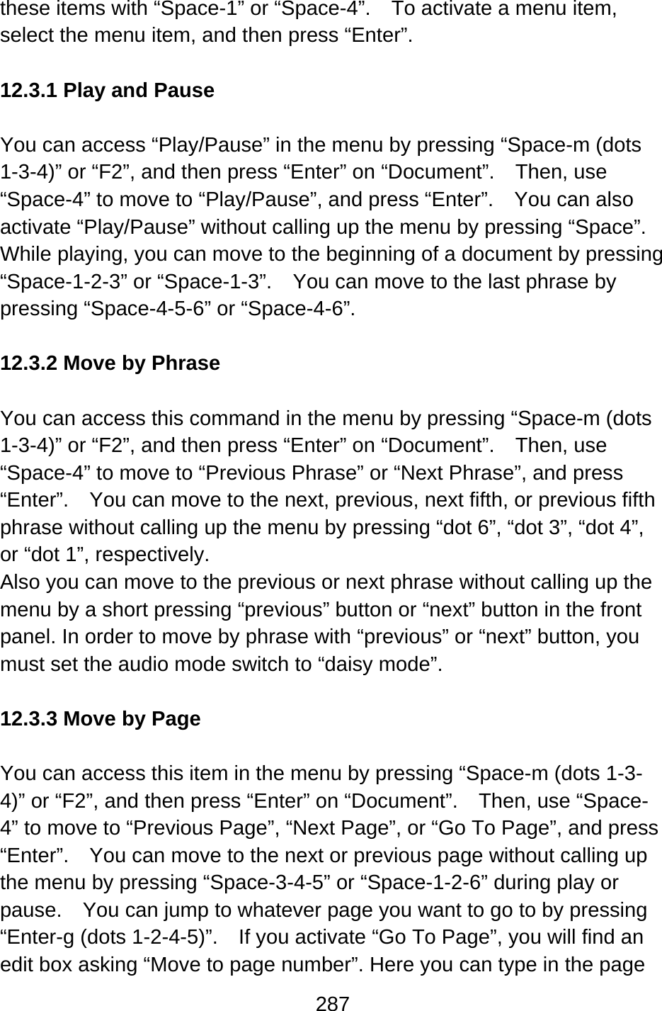 287  these items with “Space-1” or “Space-4”.    To activate a menu item, select the menu item, and then press “Enter”.  12.3.1 Play and Pause  You can access “Play/Pause” in the menu by pressing “Space-m (dots 1-3-4)” or “F2”, and then press “Enter” on “Document”.    Then, use “Space-4” to move to “Play/Pause”, and press “Enter”.    You can also activate “Play/Pause” without calling up the menu by pressing “Space”.   While playing, you can move to the beginning of a document by pressing “Space-1-2-3” or “Space-1-3”.  You can move to the last phrase by pressing “Space-4-5-6” or “Space-4-6”.  12.3.2 Move by Phrase  You can access this command in the menu by pressing “Space-m (dots 1-3-4)” or “F2”, and then press “Enter” on “Document”.    Then, use “Space-4” to move to “Previous Phrase” or “Next Phrase”, and press “Enter”.    You can move to the next, previous, next fifth, or previous fifth phrase without calling up the menu by pressing “dot 6”, “dot 3”, “dot 4”, or “dot 1”, respectively. Also you can move to the previous or next phrase without calling up the menu by a short pressing “previous” button or “next” button in the front panel. In order to move by phrase with “previous” or “next” button, you must set the audio mode switch to “daisy mode”.  12.3.3 Move by Page  You can access this item in the menu by pressing “Space-m (dots 1-3-4)” or “F2”, and then press “Enter” on “Document”.    Then, use “Space-4” to move to “Previous Page”, “Next Page”, or “Go To Page”, and press “Enter”.    You can move to the next or previous page without calling up the menu by pressing “Space-3-4-5” or “Space-1-2-6” during play or pause.    You can jump to whatever page you want to go to by pressing “Enter-g (dots 1-2-4-5)”.  If you activate “Go To Page”, you will find an edit box asking “Move to page number”. Here you can type in the page 