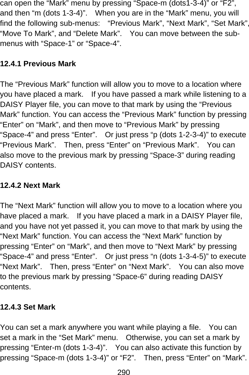 290  can open the “Mark” menu by pressing “Space-m (dots1-3-4)” or “F2”, and then “m (dots 1-3-4)”.    When you are in the “Mark” menu, you will find the following sub-menus:    “Previous Mark”, “Next Mark”, “Set Mark”, “Move To Mark”, and “Delete Mark”.    You can move between the sub-menus with “Space-1” or “Space-4”.  12.4.1 Previous Mark  The “Previous Mark” function will allow you to move to a location where you have placed a mark.    If you have passed a mark while listening to a DAISY Player file, you can move to that mark by using the “Previous Mark” function. You can access the “Previous Mark” function by pressing “Enter” on “Mark”, and then move to “Previous Mark” by pressing “Space-4” and press “Enter”.    Or just press “p (dots 1-2-3-4)” to execute “Previous Mark”.    Then, press “Enter” on “Previous Mark”.    You can also move to the previous mark by pressing “Space-3” during reading DAISY contents.  12.4.2 Next Mark  The “Next Mark” function will allow you to move to a location where you have placed a mark.    If you have placed a mark in a DAISY Player file, and you have not yet passed it, you can move to that mark by using the “Next Mark” function. You can access the “Next Mark” function by pressing “Enter” on “Mark”, and then move to “Next Mark” by pressing “Space-4” and press “Enter”.    Or just press “n (dots 1-3-4-5)” to execute “Next Mark”.    Then, press “Enter” on “Next Mark”.    You can also move to the previous mark by pressing “Space-6” during reading DAISY contents.  12.4.3 Set Mark  You can set a mark anywhere you want while playing a file.    You can set a mark in the “Set Mark” menu.    Otherwise, you can set a mark by pressing “Enter-m (dots 1-3-4)”.    You can also activate this function by pressing “Space-m (dots 1-3-4)” or “F2”.    Then, press “Enter” on “Mark”. 