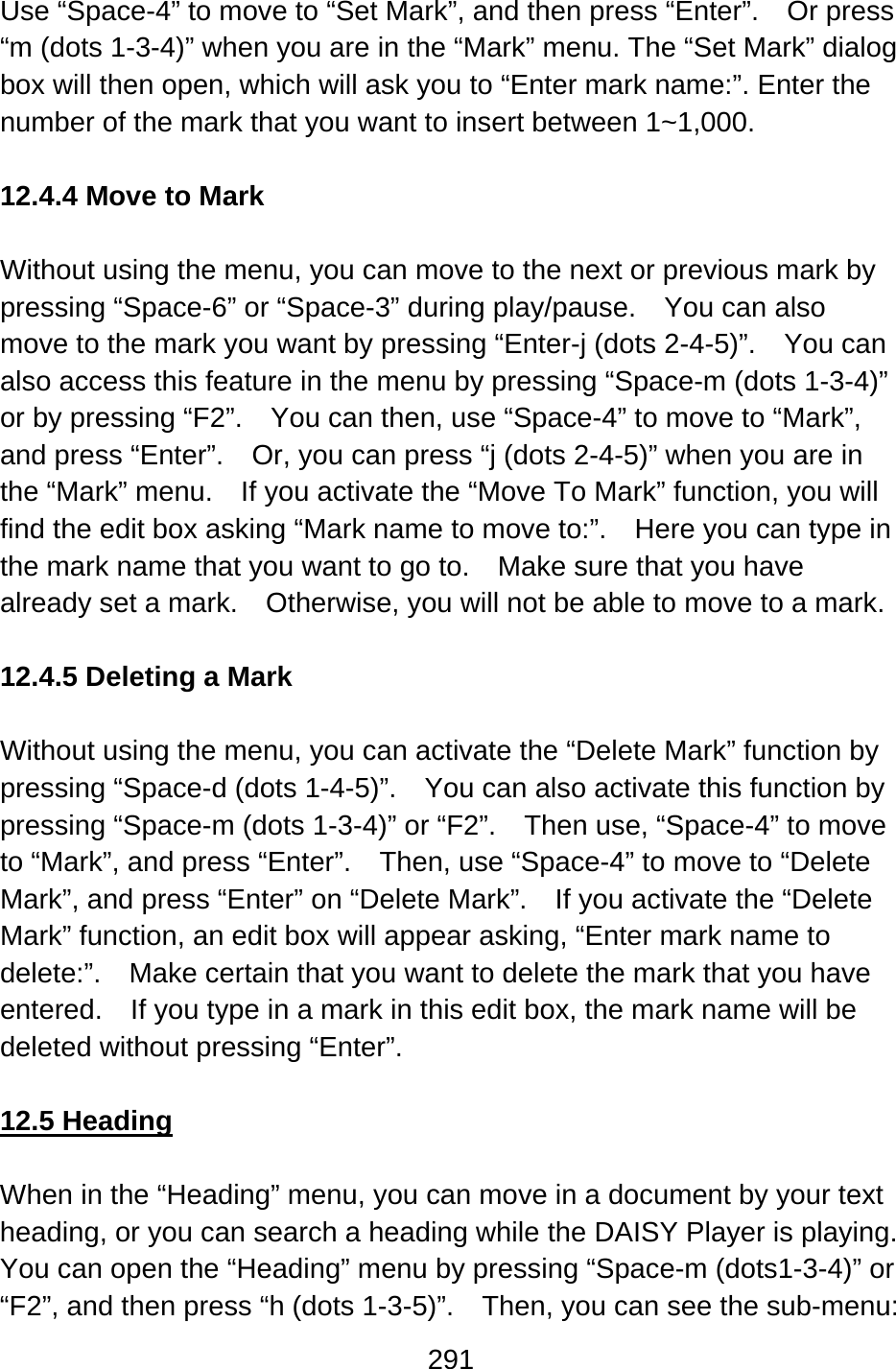 291  Use “Space-4” to move to “Set Mark”, and then press “Enter”.    Or press “m (dots 1-3-4)” when you are in the “Mark” menu. The “Set Mark” dialog box will then open, which will ask you to “Enter mark name:”. Enter the number of the mark that you want to insert between 1~1,000.  12.4.4 Move to Mark  Without using the menu, you can move to the next or previous mark by pressing “Space-6” or “Space-3” during play/pause.    You can also move to the mark you want by pressing “Enter-j (dots 2-4-5)”.    You can also access this feature in the menu by pressing “Space-m (dots 1-3-4)” or by pressing “F2”.    You can then, use “Space-4” to move to “Mark”, and press “Enter”.    Or, you can press “j (dots 2-4-5)” when you are in the “Mark” menu.    If you activate the “Move To Mark” function, you will find the edit box asking “Mark name to move to:”.    Here you can type in the mark name that you want to go to.    Make sure that you have already set a mark.    Otherwise, you will not be able to move to a mark.  12.4.5 Deleting a Mark  Without using the menu, you can activate the “Delete Mark” function by pressing “Space-d (dots 1-4-5)”.    You can also activate this function by pressing “Space-m (dots 1-3-4)” or “F2”.    Then use, “Space-4” to move to “Mark”, and press “Enter”.    Then, use “Space-4” to move to “Delete Mark”, and press “Enter” on “Delete Mark”.    If you activate the “Delete Mark” function, an edit box will appear asking, “Enter mark name to delete:”.    Make certain that you want to delete the mark that you have entered.    If you type in a mark in this edit box, the mark name will be deleted without pressing “Enter”.  12.5 Heading  When in the “Heading” menu, you can move in a document by your text heading, or you can search a heading while the DAISY Player is playing.   You can open the “Heading” menu by pressing “Space-m (dots1-3-4)” or “F2”, and then press “h (dots 1-3-5)”.    Then, you can see the sub-menu: 