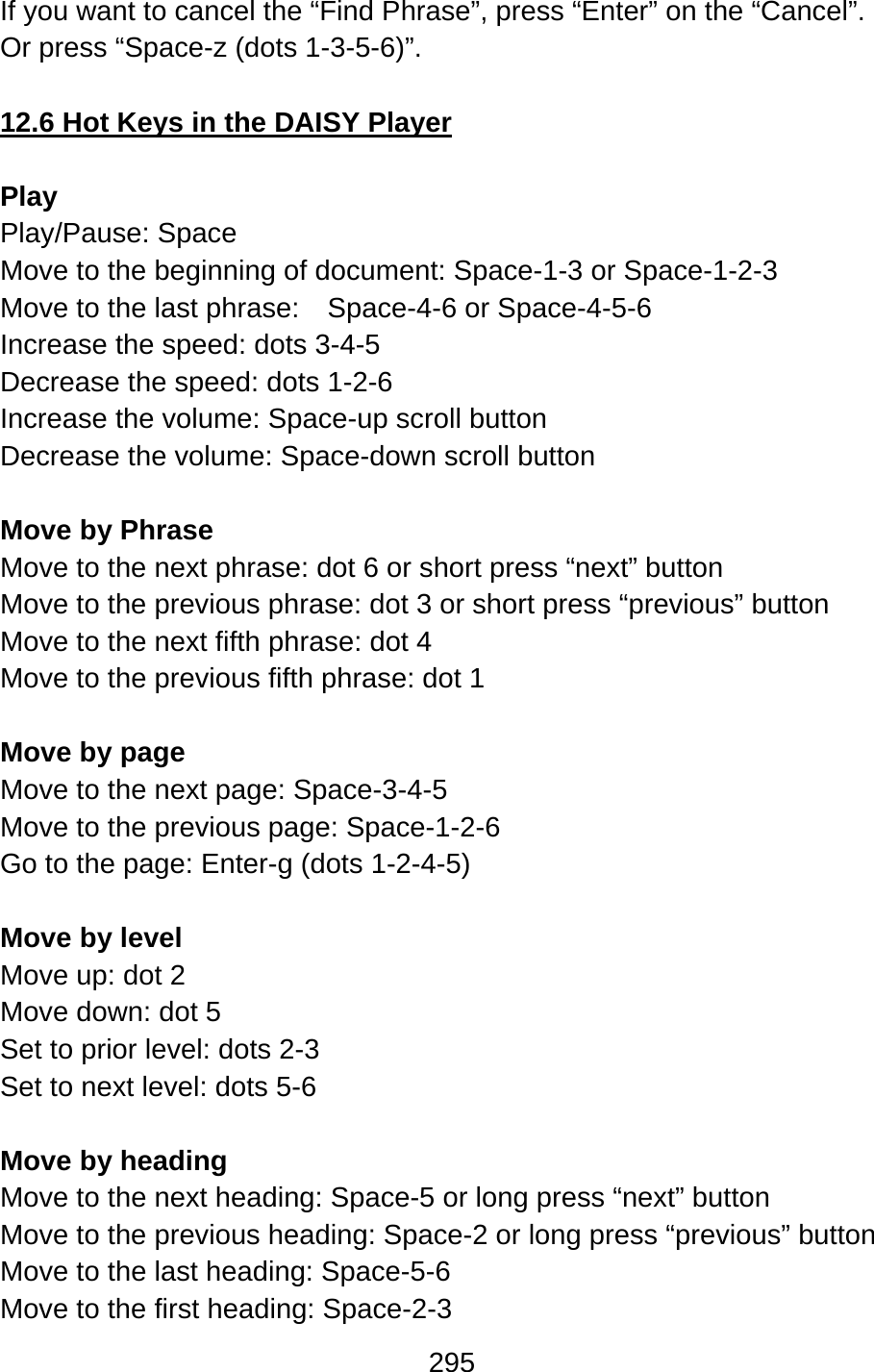 295  If you want to cancel the “Find Phrase”, press “Enter” on the “Cancel”. Or press “Space-z (dots 1-3-5-6)”.  12.6 Hot Keys in the DAISY Player  Play  Play/Pause: Space Move to the beginning of document: Space-1-3 or Space-1-2-3 Move to the last phrase:  Space-4-6 or Space-4-5-6 Increase the speed: dots 3-4-5 Decrease the speed: dots 1-2-6 Increase the volume: Space-up scroll button Decrease the volume: Space-down scroll button  Move by Phrase Move to the next phrase: dot 6 or short press “next” button Move to the previous phrase: dot 3 or short press “previous” button Move to the next fifth phrase: dot 4 Move to the previous fifth phrase: dot 1  Move by page Move to the next page: Space-3-4-5 Move to the previous page: Space-1-2-6 Go to the page: Enter-g (dots 1-2-4-5)  Move by level Move up: dot 2 Move down: dot 5 Set to prior level: dots 2-3 Set to next level: dots 5-6  Move by heading Move to the next heading: Space-5 or long press “next” button Move to the previous heading: Space-2 or long press “previous” button Move to the last heading: Space-5-6 Move to the first heading: Space-2-3 