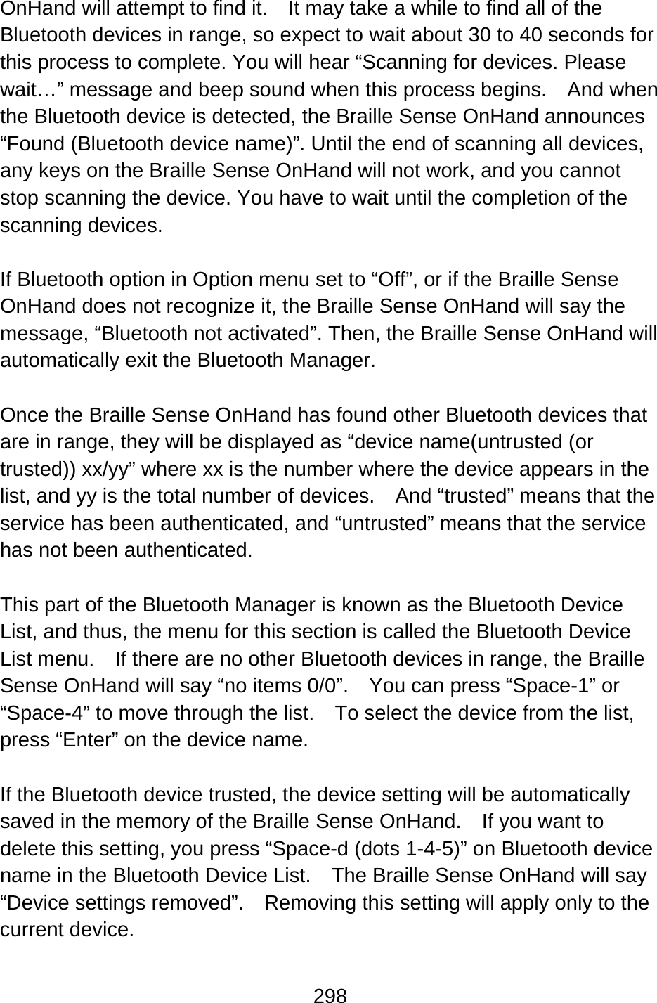 298  OnHand will attempt to find it.    It may take a while to find all of the Bluetooth devices in range, so expect to wait about 30 to 40 seconds for this process to complete. You will hear “Scanning for devices. Please wait…” message and beep sound when this process begins.    And when the Bluetooth device is detected, the Braille Sense OnHand announces “Found (Bluetooth device name)”. Until the end of scanning all devices, any keys on the Braille Sense OnHand will not work, and you cannot stop scanning the device. You have to wait until the completion of the scanning devices.  If Bluetooth option in Option menu set to “Off”, or if the Braille Sense OnHand does not recognize it, the Braille Sense OnHand will say the message, “Bluetooth not activated”. Then, the Braille Sense OnHand will automatically exit the Bluetooth Manager.  Once the Braille Sense OnHand has found other Bluetooth devices that are in range, they will be displayed as “device name(untrusted (or trusted)) xx/yy” where xx is the number where the device appears in the list, and yy is the total number of devices.    And “trusted” means that the service has been authenticated, and “untrusted” means that the service has not been authenticated.  This part of the Bluetooth Manager is known as the Bluetooth Device List, and thus, the menu for this section is called the Bluetooth Device List menu.    If there are no other Bluetooth devices in range, the Braille Sense OnHand will say “no items 0/0”.  You can press “Space-1” or “Space-4” to move through the list.    To select the device from the list, press “Enter” on the device name.  If the Bluetooth device trusted, the device setting will be automatically saved in the memory of the Braille Sense OnHand.    If you want to delete this setting, you press “Space-d (dots 1-4-5)” on Bluetooth device name in the Bluetooth Device List.    The Braille Sense OnHand will say “Device settings removed”.    Removing this setting will apply only to the current device.  