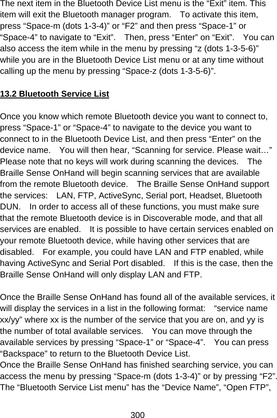 300  The next item in the Bluetooth Device List menu is the “Exit” item. This item will exit the Bluetooth manager program.    To activate this item, press “Space-m (dots 1-3-4)” or “F2” and then press “Space-1” or “Space-4” to navigate to “Exit”.    Then, press “Enter” on “Exit”.    You can also access the item while in the menu by pressing “z (dots 1-3-5-6)” while you are in the Bluetooth Device List menu or at any time without calling up the menu by pressing “Space-z (dots 1-3-5-6)”.  13.2 Bluetooth Service List  Once you know which remote Bluetooth device you want to connect to, press “Space-1” or “Space-4” to navigate to the device you want to connect to in the Bluetooth Device List, and then press “Enter” on the device name.    You will then hear, “Scanning for service. Please wait…” Please note that no keys will work during scanning the devices.    The Braille Sense OnHand will begin scanning services that are available from the remote Bluetooth device.    The Braille Sense OnHand support the services:    LAN, FTP, ActiveSync, Serial port, Headset, Bluetooth DUN.    In order to access all of these functions, you must make sure that the remote Bluetooth device is in Discoverable mode, and that all services are enabled.  It is possible to have certain services enabled on your remote Bluetooth device, while having other services that are disabled.    For example, you could have LAN and FTP enabled, while having ActiveSync and Serial Port disabled.    If this is the case, then the Braille Sense OnHand will only display LAN and FTP.  Once the Braille Sense OnHand has found all of the available services, it will display the services in a list in the following format:    “service name xx/yy” where xx is the number of the service that you are on, and yy is the number of total available services.    You can move through the available services by pressing “Space-1” or “Space-4”.    You can press “Backspace” to return to the Bluetooth Device List. Once the Braille Sense OnHand has finished searching service, you can access the menu by pressing “Space-m (dots 1-3-4)” or by pressing “F2”.   The “Bluetooth Service List menu” has the “Device Name”, “Open FTP”, 