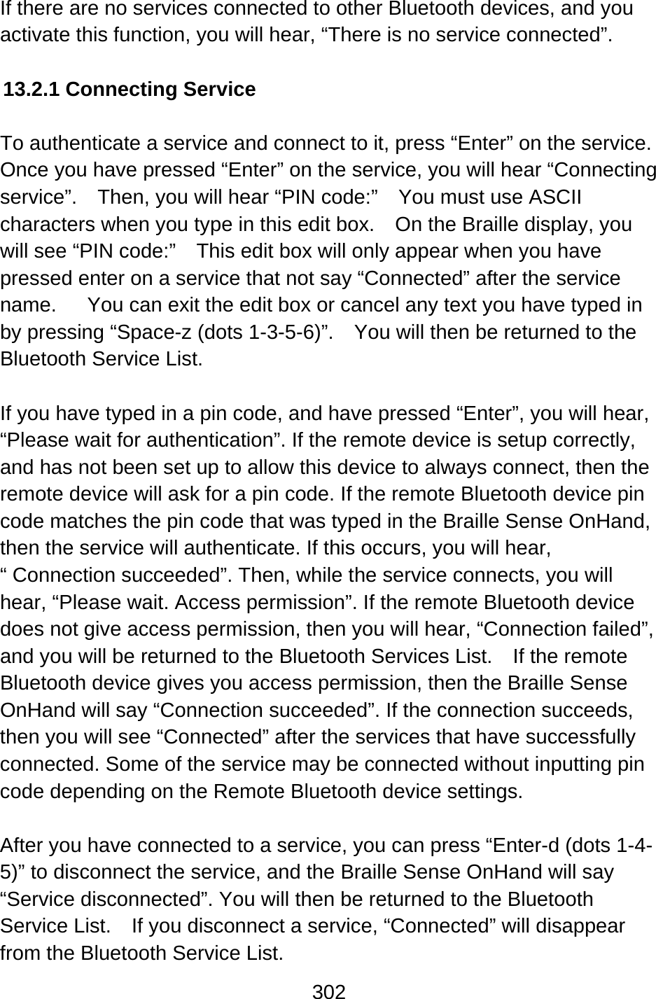 302  If there are no services connected to other Bluetooth devices, and you activate this function, you will hear, “There is no service connected”.  13.2.1 Connecting Service  To authenticate a service and connect to it, press “Enter” on the service.   Once you have pressed “Enter” on the service, you will hear “Connecting service”.    Then, you will hear “PIN code:”    You must use ASCII characters when you type in this edit box.    On the Braille display, you will see “PIN code:”    This edit box will only appear when you have pressed enter on a service that not say “Connected” after the service name.      You can exit the edit box or cancel any text you have typed in by pressing “Space-z (dots 1-3-5-6)”.    You will then be returned to the Bluetooth Service List.  If you have typed in a pin code, and have pressed “Enter”, you will hear, “Please wait for authentication”. If the remote device is setup correctly, and has not been set up to allow this device to always connect, then the remote device will ask for a pin code. If the remote Bluetooth device pin code matches the pin code that was typed in the Braille Sense OnHand, then the service will authenticate. If this occurs, you will hear, “ Connection succeeded”. Then, while the service connects, you will hear, “Please wait. Access permission”. If the remote Bluetooth device does not give access permission, then you will hear, “Connection failed”, and you will be returned to the Bluetooth Services List.    If the remote Bluetooth device gives you access permission, then the Braille Sense OnHand will say “Connection succeeded”. If the connection succeeds, then you will see “Connected” after the services that have successfully connected. Some of the service may be connected without inputting pin code depending on the Remote Bluetooth device settings.  After you have connected to a service, you can press “Enter-d (dots 1-4-5)” to disconnect the service, and the Braille Sense OnHand will say “Service disconnected”. You will then be returned to the Bluetooth Service List.    If you disconnect a service, “Connected” will disappear from the Bluetooth Service List. 