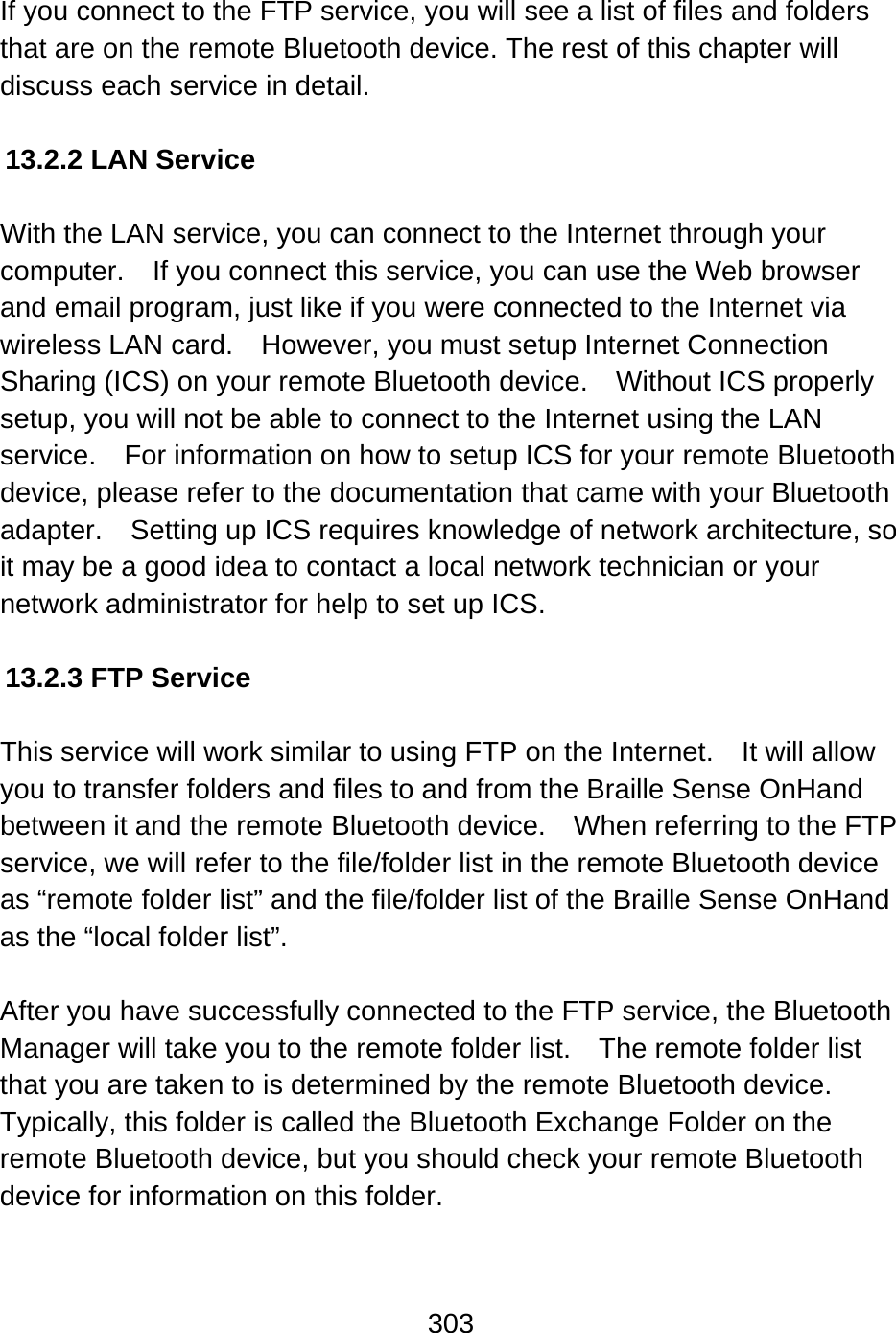 303   If you connect to the FTP service, you will see a list of files and folders that are on the remote Bluetooth device. The rest of this chapter will discuss each service in detail.  13.2.2 LAN Service  With the LAN service, you can connect to the Internet through your computer.  If you connect this service, you can use the Web browser and email program, just like if you were connected to the Internet via wireless LAN card.  However, you must setup Internet Connection Sharing (ICS) on your remote Bluetooth device.    Without ICS properly setup, you will not be able to connect to the Internet using the LAN service.    For information on how to setup ICS for your remote Bluetooth device, please refer to the documentation that came with your Bluetooth adapter.    Setting up ICS requires knowledge of network architecture, so it may be a good idea to contact a local network technician or your network administrator for help to set up ICS.  13.2.3 FTP Service  This service will work similar to using FTP on the Internet.    It will allow you to transfer folders and files to and from the Braille Sense OnHand between it and the remote Bluetooth device.    When referring to the FTP service, we will refer to the file/folder list in the remote Bluetooth device as “remote folder list” and the file/folder list of the Braille Sense OnHand as the “local folder list”.  After you have successfully connected to the FTP service, the Bluetooth Manager will take you to the remote folder list.    The remote folder list that you are taken to is determined by the remote Bluetooth device.   Typically, this folder is called the Bluetooth Exchange Folder on the remote Bluetooth device, but you should check your remote Bluetooth device for information on this folder.  