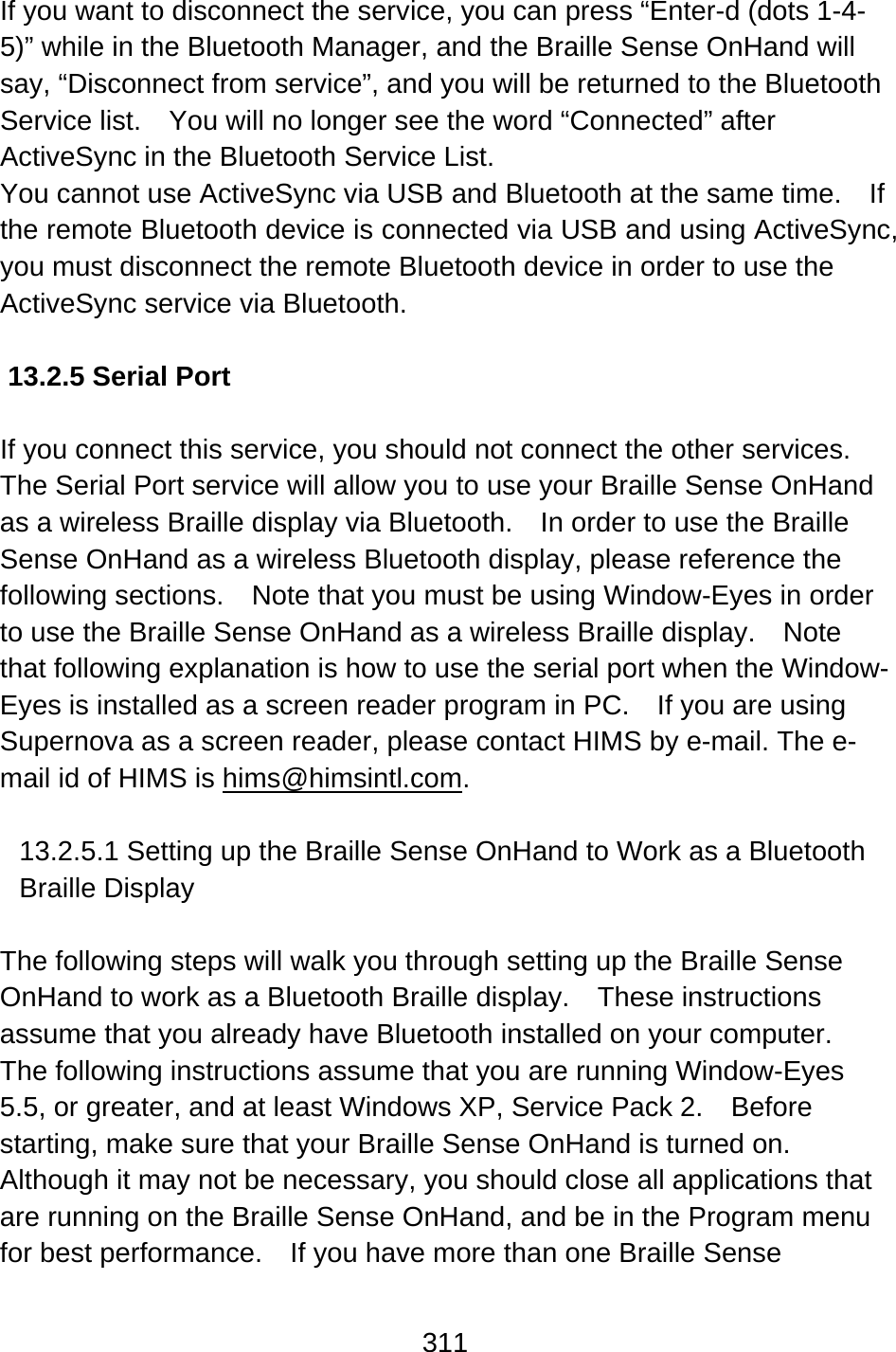 311  If you want to disconnect the service, you can press “Enter-d (dots 1-4-5)” while in the Bluetooth Manager, and the Braille Sense OnHand will say, “Disconnect from service”, and you will be returned to the Bluetooth Service list.    You will no longer see the word “Connected” after ActiveSync in the Bluetooth Service List. You cannot use ActiveSync via USB and Bluetooth at the same time.    If the remote Bluetooth device is connected via USB and using ActiveSync, you must disconnect the remote Bluetooth device in order to use the ActiveSync service via Bluetooth.  13.2.5 Serial Port  If you connect this service, you should not connect the other services.   The Serial Port service will allow you to use your Braille Sense OnHand as a wireless Braille display via Bluetooth.    In order to use the Braille Sense OnHand as a wireless Bluetooth display, please reference the following sections.  Note that you must be using Window-Eyes in order to use the Braille Sense OnHand as a wireless Braille display.    Note that following explanation is how to use the serial port when the Window-Eyes is installed as a screen reader program in PC.    If you are using Supernova as a screen reader, please contact HIMS by e-mail. The e-mail id of HIMS is hims@himsintl.com.  13.2.5.1 Setting up the Braille Sense OnHand to Work as a Bluetooth Braille Display  The following steps will walk you through setting up the Braille Sense OnHand to work as a Bluetooth Braille display.  These instructions assume that you already have Bluetooth installed on your computer.   The following instructions assume that you are running Window-Eyes 5.5, or greater, and at least Windows XP, Service Pack 2.    Before starting, make sure that your Braille Sense OnHand is turned on.   Although it may not be necessary, you should close all applications that are running on the Braille Sense OnHand, and be in the Program menu for best performance.    If you have more than one Braille Sense 