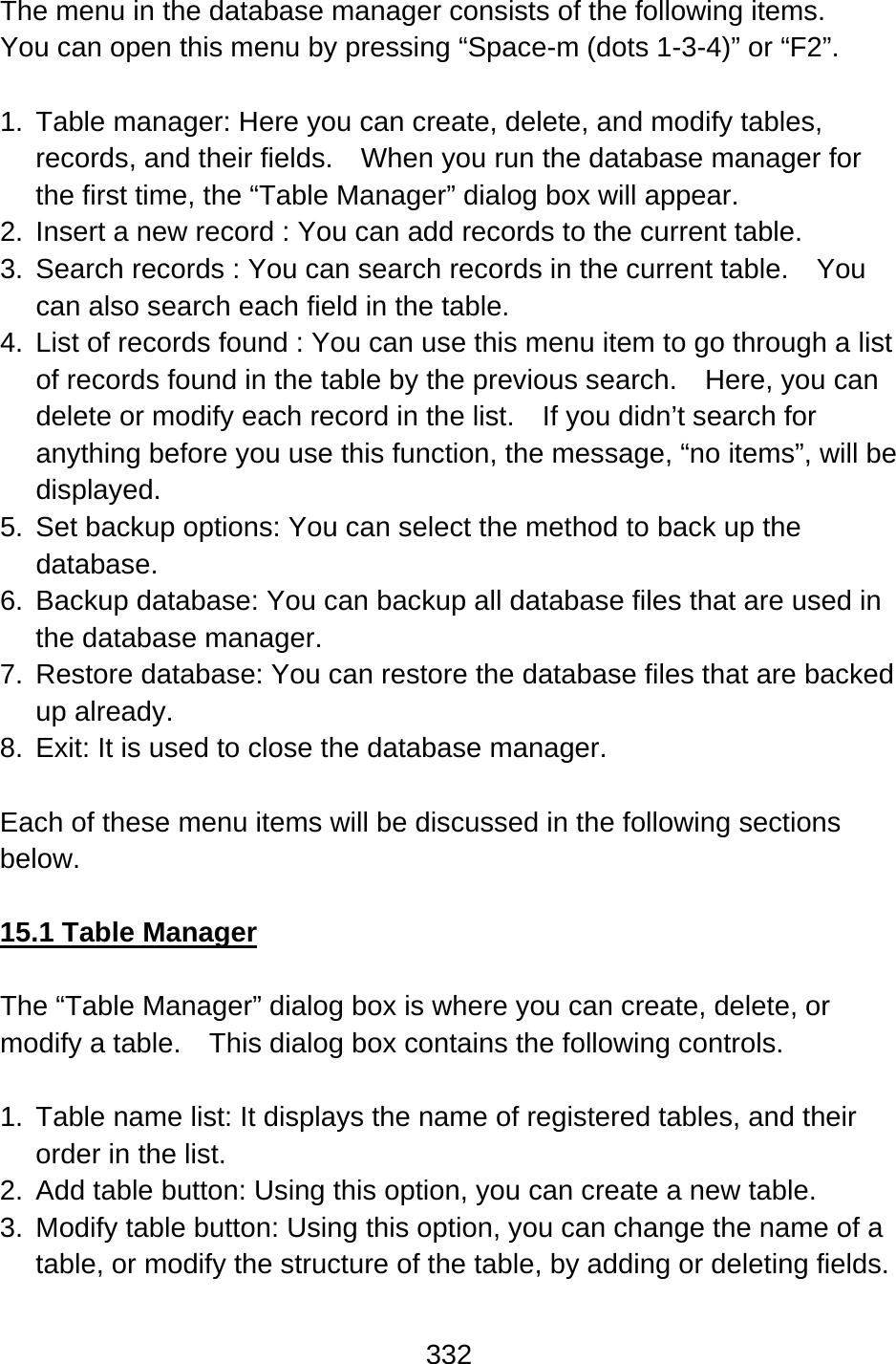 332  The menu in the database manager consists of the following items.   You can open this menu by pressing “Space-m (dots 1-3-4)” or “F2”.  1.  Table manager: Here you can create, delete, and modify tables, records, and their fields.    When you run the database manager for the first time, the “Table Manager” dialog box will appear. 2.  Insert a new record : You can add records to the current table. 3.  Search records : You can search records in the current table.    You can also search each field in the table. 4.  List of records found : You can use this menu item to go through a list of records found in the table by the previous search.    Here, you can delete or modify each record in the list.    If you didn’t search for anything before you use this function, the message, “no items”, will be displayed. 5.  Set backup options: You can select the method to back up the database. 6.  Backup database: You can backup all database files that are used in the database manager. 7.  Restore database: You can restore the database files that are backed up already. 8.  Exit: It is used to close the database manager.  Each of these menu items will be discussed in the following sections below.  15.1 Table Manager  The “Table Manager” dialog box is where you can create, delete, or modify a table.    This dialog box contains the following controls.  1.  Table name list: It displays the name of registered tables, and their order in the list. 2.  Add table button: Using this option, you can create a new table. 3.  Modify table button: Using this option, you can change the name of a table, or modify the structure of the table, by adding or deleting fields. 