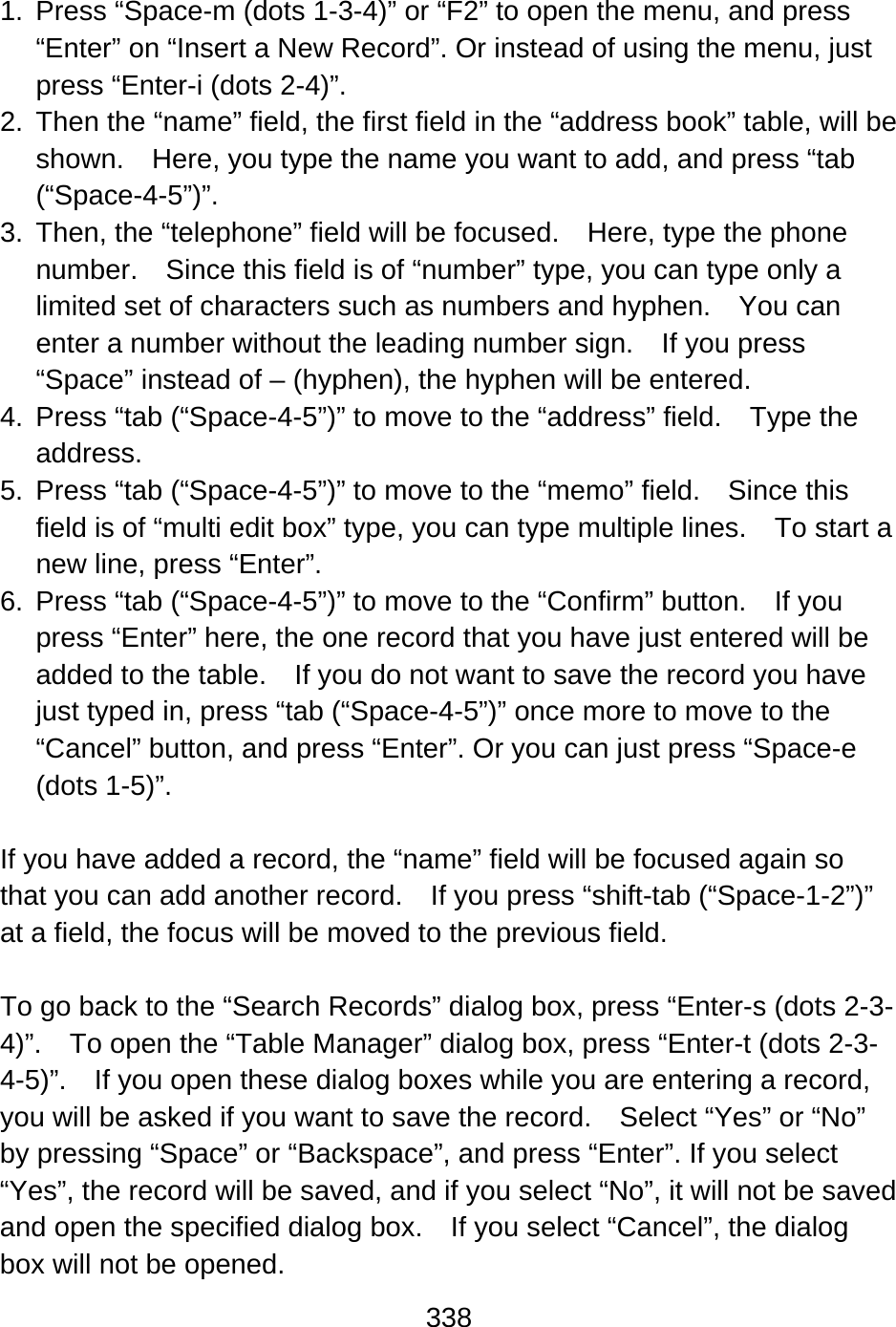 338   1.  Press “Space-m (dots 1-3-4)” or “F2” to open the menu, and press “Enter” on “Insert a New Record”. Or instead of using the menu, just press “Enter-i (dots 2-4)”. 2.  Then the “name” field, the first field in the “address book” table, will be shown.    Here, you type the name you want to add, and press “tab (“Space-4-5”)”. 3.  Then, the “telephone” field will be focused.    Here, type the phone number.    Since this field is of “number” type, you can type only a limited set of characters such as numbers and hyphen.    You can enter a number without the leading number sign.    If you press “Space” instead of – (hyphen), the hyphen will be entered. 4.  Press “tab (“Space-4-5”)” to move to the “address” field.    Type the address. 5.  Press “tab (“Space-4-5”)” to move to the “memo” field.    Since this field is of “multi edit box” type, you can type multiple lines.    To start a new line, press “Enter”. 6.  Press “tab (“Space-4-5”)” to move to the “Confirm” button.    If you press “Enter” here, the one record that you have just entered will be added to the table.    If you do not want to save the record you have just typed in, press “tab (“Space-4-5”)” once more to move to the “Cancel” button, and press “Enter”. Or you can just press “Space-e (dots 1-5)”.  If you have added a record, the “name” field will be focused again so that you can add another record.  If you press “shift-tab (“Space-1-2”)” at a field, the focus will be moved to the previous field.  To go back to the “Search Records” dialog box, press “Enter-s (dots 2-3-4)”.    To open the “Table Manager” dialog box, press “Enter-t (dots 2-3-4-5)”.    If you open these dialog boxes while you are entering a record, you will be asked if you want to save the record.    Select “Yes” or “No” by pressing “Space” or “Backspace”, and press “Enter”. If you select “Yes”, the record will be saved, and if you select “No”, it will not be saved and open the specified dialog box.    If you select “Cancel”, the dialog box will not be opened. 