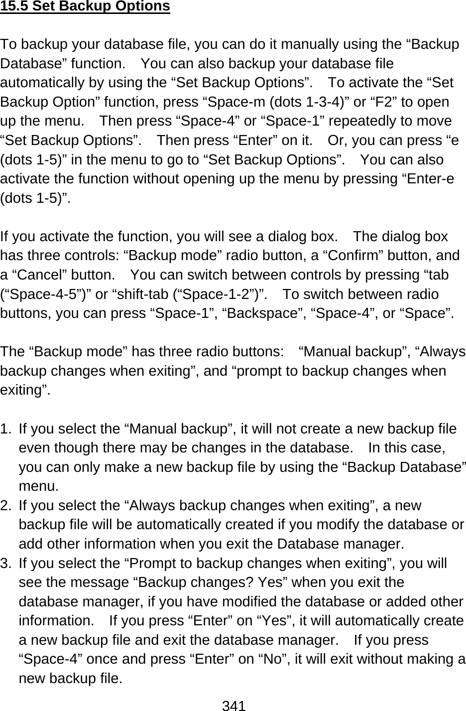 341  15.5 Set Backup Options  To backup your database file, you can do it manually using the “Backup Database” function.  You can also backup your database file automatically by using the “Set Backup Options”.  To activate the “Set Backup Option” function, press “Space-m (dots 1-3-4)” or “F2” to open up the menu.    Then press “Space-4” or “Space-1” repeatedly to move “Set Backup Options”.    Then press “Enter” on it.    Or, you can press “e (dots 1-5)” in the menu to go to “Set Backup Options”.    You can also activate the function without opening up the menu by pressing “Enter-e (dots 1-5)”.  If you activate the function, you will see a dialog box.    The dialog box has three controls: “Backup mode” radio button, a “Confirm” button, and a “Cancel” button.    You can switch between controls by pressing “tab (“Space-4-5”)” or “shift-tab (“Space-1-2”)”.  To switch between radio buttons, you can press “Space-1”, “Backspace”, “Space-4”, or “Space”.  The “Backup mode” has three radio buttons:    “Manual backup”, “Always backup changes when exiting”, and “prompt to backup changes when exiting”.  1.  If you select the “Manual backup”, it will not create a new backup file even though there may be changes in the database.  In this case, you can only make a new backup file by using the “Backup Database” menu. 2.  If you select the “Always backup changes when exiting”, a new backup file will be automatically created if you modify the database or add other information when you exit the Database manager. 3.  If you select the “Prompt to backup changes when exiting”, you will see the message “Backup changes? Yes” when you exit the database manager, if you have modified the database or added other information.    If you press “Enter” on “Yes”, it will automatically create a new backup file and exit the database manager.  If you press “Space-4” once and press “Enter” on “No”, it will exit without making a new backup file. 