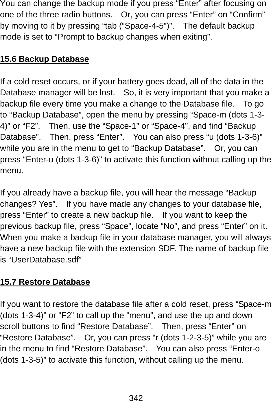 342   You can change the backup mode if you press “Enter” after focusing on one of the three radio buttons.    Or, you can press “Enter” on “Confirm” by moving to it by pressing “tab (“Space-4-5”)”.  The default backup mode is set to “Prompt to backup changes when exiting”.  15.6 Backup Database  If a cold reset occurs, or if your battery goes dead, all of the data in the Database manager will be lost.    So, it is very important that you make a backup file every time you make a change to the Database file.    To go to “Backup Database”, open the menu by pressing “Space-m (dots 1-3-4)” or “F2”.    Then, use the “Space-1” or “Space-4”, and find “Backup Database”.  Then, press “Enter”.  You can also press “u (dots 1-3-6)” while you are in the menu to get to “Backup Database”.    Or, you can press “Enter-u (dots 1-3-6)” to activate this function without calling up the menu.  If you already have a backup file, you will hear the message “Backup changes? Yes”.  If you have made any changes to your database file, press “Enter” to create a new backup file.    If you want to keep the previous backup file, press “Space”, locate “No”, and press “Enter” on it.   When you make a backup file in your database manager, you will always have a new backup file with the extension SDF. The name of backup file is “UserDatabase.sdf”  15.7 Restore Database  If you want to restore the database file after a cold reset, press “Space-m (dots 1-3-4)” or “F2” to call up the “menu”, and use the up and down scroll buttons to find “Restore Database”.    Then, press “Enter” on “Restore Database”.    Or, you can press “r (dots 1-2-3-5)” while you are in the menu to find “Restore Database”.  You can also press “Enter-o (dots 1-3-5)” to activate this function, without calling up the menu.  