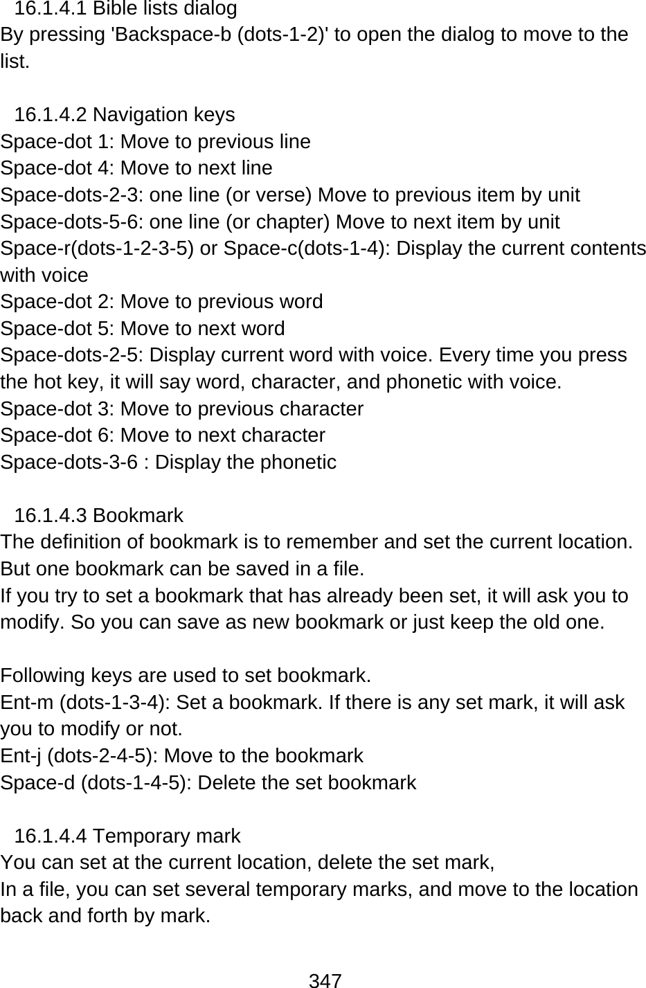 347  16.1.4.1 Bible lists dialog By pressing &apos;Backspace-b (dots-1-2)&apos; to open the dialog to move to the list.  16.1.4.2 Navigation keys Space-dot 1: Move to previous line   Space-dot 4: Move to next line Space-dots-2-3: one line (or verse) Move to previous item by unit Space-dots-5-6: one line (or chapter) Move to next item by unit Space-r(dots-1-2-3-5) or Space-c(dots-1-4): Display the current contents with voice Space-dot 2: Move to previous word Space-dot 5: Move to next word Space-dots-2-5: Display current word with voice. Every time you press the hot key, it will say word, character, and phonetic with voice. Space-dot 3: Move to previous character Space-dot 6: Move to next character Space-dots-3-6 : Display the phonetic  16.1.4.3 Bookmark The definition of bookmark is to remember and set the current location. But one bookmark can be saved in a file.   If you try to set a bookmark that has already been set, it will ask you to modify. So you can save as new bookmark or just keep the old one.  Following keys are used to set bookmark. Ent-m (dots-1-3-4): Set a bookmark. If there is any set mark, it will ask you to modify or not.   Ent-j (dots-2-4-5): Move to the bookmark Space-d (dots-1-4-5): Delete the set bookmark  16.1.4.4 Temporary mark You can set at the current location, delete the set mark,   In a file, you can set several temporary marks, and move to the location back and forth by mark.    
