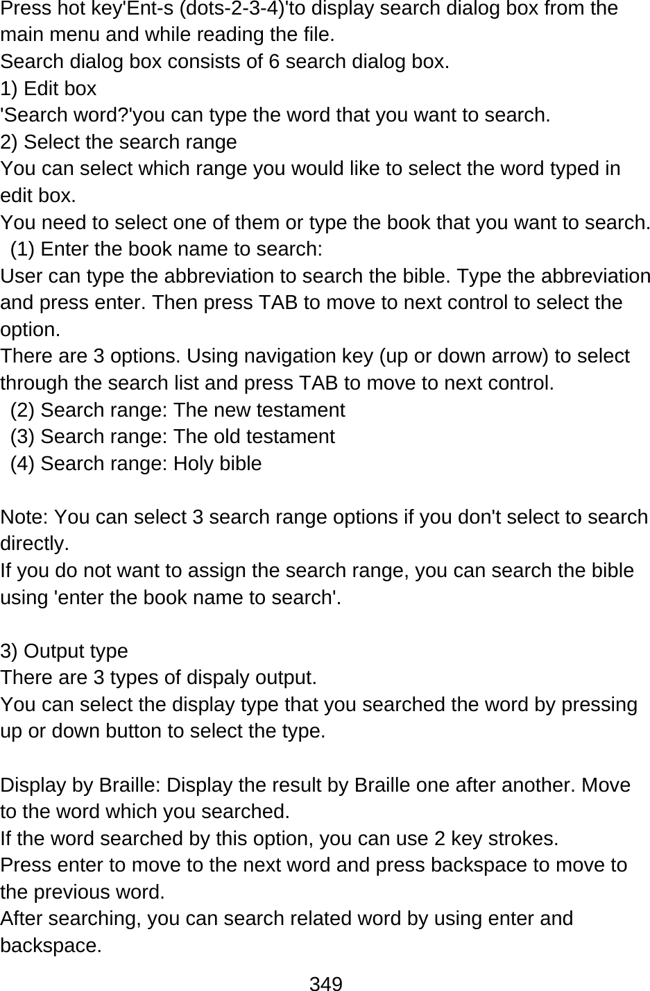 349  Press hot key&apos;Ent-s (dots-2-3-4)&apos;to display search dialog box from the main menu and while reading the file. Search dialog box consists of 6 search dialog box. 1) Edit box &apos;Search word?&apos;you can type the word that you want to search. 2) Select the search range You can select which range you would like to select the word typed in edit box. You need to select one of them or type the book that you want to search.   (1) Enter the book name to search:   User can type the abbreviation to search the bible. Type the abbreviation and press enter. Then press TAB to move to next control to select the option. There are 3 options. Using navigation key (up or down arrow) to select through the search list and press TAB to move to next control.   (2) Search range: The new testament   (3) Search range: The old testament   (4) Search range: Holy bible  Note: You can select 3 search range options if you don&apos;t select to search directly.  If you do not want to assign the search range, you can search the bible using &apos;enter the book name to search&apos;.  3) Output type   There are 3 types of dispaly output.   You can select the display type that you searched the word by pressing up or down button to select the type.  Display by Braille: Display the result by Braille one after another. Move to the word which you searched.   If the word searched by this option, you can use 2 key strokes. Press enter to move to the next word and press backspace to move to the previous word. After searching, you can search related word by using enter and backspace.  
