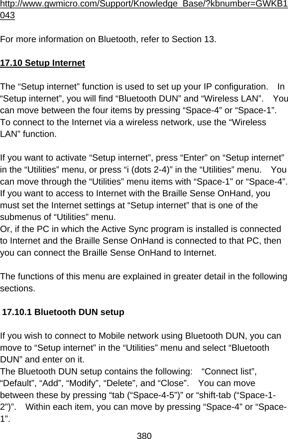 380  http://www.gwmicro.com/Support/Knowledge_Base/?kbnumber=GWKB1043  For more information on Bluetooth, refer to Section 13.  17.10 Setup Internet  The “Setup internet” function is used to set up your IP configuration.    In “Setup internet”, you will find “Bluetooth DUN” and “Wireless LAN”.    You can move between the four items by pressing “Space-4” or “Space-1”. To connect to the Internet via a wireless network, use the “Wireless LAN” function.  If you want to activate “Setup internet”, press “Enter” on “Setup internet” in the “Utilities” menu, or press “i (dots 2-4)” in the “Utilities” menu.    You can move through the “Utilities” menu items with “Space-1” or “Space-4”. If you want to access to Internet with the Braille Sense OnHand, you must set the Internet settings at “Setup internet” that is one of the submenus of “Utilities” menu. Or, if the PC in which the Active Sync program is installed is connected to Internet and the Braille Sense OnHand is connected to that PC, then you can connect the Braille Sense OnHand to Internet.  The functions of this menu are explained in greater detail in the following sections.  17.10.1 Bluetooth DUN setup  If you wish to connect to Mobile network using Bluetooth DUN, you can move to “Setup internet” in the “Utilities” menu and select “Bluetooth DUN” and enter on it.   The Bluetooth DUN setup contains the following:  “Connect list”, “Default”, “Add”, “Modify”, “Delete”, and “Close”.    You can move between these by pressing “tab (“Space-4-5”)” or “shift-tab (“Space-1-2”)”.    Within each item, you can move by pressing “Space-4” or “Space-1”. 