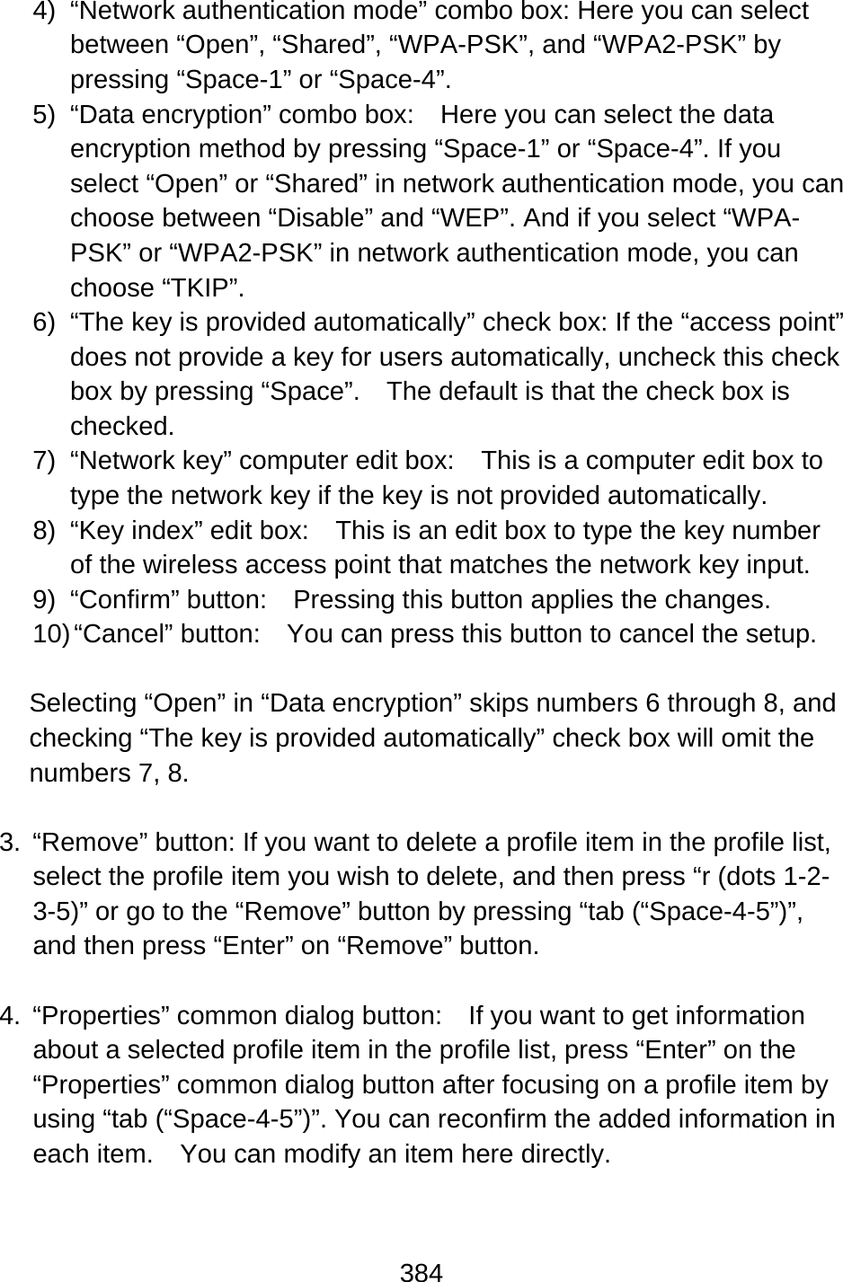384  4) “Network authentication mode” combo box: Here you can select between “Open”, “Shared”, “WPA-PSK”, and “WPA2-PSK” by pressing “Space-1” or “Space-4”. 5)  “Data encryption” combo box:    Here you can select the data encryption method by pressing “Space-1” or “Space-4”. If you select “Open” or “Shared” in network authentication mode, you can choose between “Disable” and “WEP”. And if you select “WPA-PSK” or “WPA2-PSK” in network authentication mode, you can choose “TKIP”. 6)  “The key is provided automatically” check box: If the “access point” does not provide a key for users automatically, uncheck this check box by pressing “Space”.    The default is that the check box is checked. 7)  “Network key” computer edit box:    This is a computer edit box to type the network key if the key is not provided automatically. 8)  “Key index” edit box:    This is an edit box to type the key number of the wireless access point that matches the network key input. 9) “Confirm” button:  Pressing this button applies the changes. 10) “Cancel” button:    You can press this button to cancel the setup.  Selecting “Open” in “Data encryption” skips numbers 6 through 8, and checking “The key is provided automatically” check box will omit the numbers 7, 8.  3.  “Remove” button: If you want to delete a profile item in the profile list, select the profile item you wish to delete, and then press “r (dots 1-2-3-5)” or go to the “Remove” button by pressing “tab (“Space-4-5”)”, and then press “Enter” on “Remove” button.  4.  “Properties” common dialog button:    If you want to get information about a selected profile item in the profile list, press “Enter” on the “Properties” common dialog button after focusing on a profile item by using “tab (“Space-4-5”)”. You can reconfirm the added information in each item.    You can modify an item here directly.  
