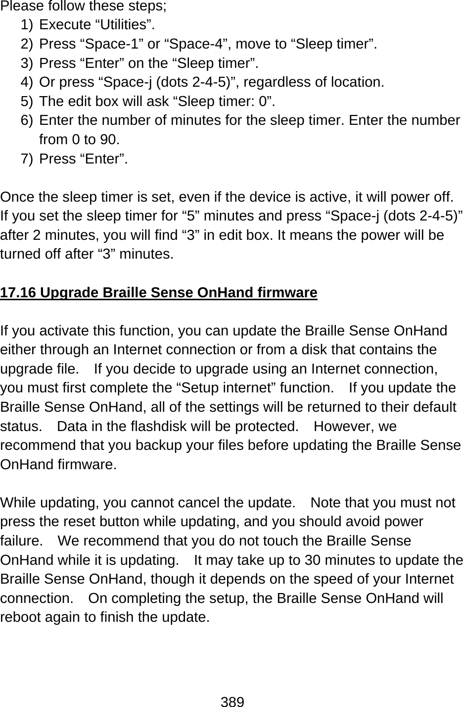 389  Please follow these steps; 1) Execute “Utilities”. 2) Press “Space-1” or “Space-4”, move to “Sleep timer”. 3) Press “Enter” on the “Sleep timer”. 4) Or press “Space-j (dots 2-4-5)”, regardless of location. 5) The edit box will ask “Sleep timer: 0”. 6) Enter the number of minutes for the sleep timer. Enter the number from 0 to 90. 7) Press “Enter”.  Once the sleep timer is set, even if the device is active, it will power off. If you set the sleep timer for “5” minutes and press “Space-j (dots 2-4-5)” after 2 minutes, you will find “3” in edit box. It means the power will be turned off after “3” minutes.    17.16 Upgrade Braille Sense OnHand firmware  If you activate this function, you can update the Braille Sense OnHand either through an Internet connection or from a disk that contains the upgrade file.    If you decide to upgrade using an Internet connection, you must first complete the “Setup internet” function.  If you update the Braille Sense OnHand, all of the settings will be returned to their default status.    Data in the flashdisk will be protected.    However, we recommend that you backup your files before updating the Braille Sense OnHand firmware.  While updating, you cannot cancel the update.    Note that you must not press the reset button while updating, and you should avoid power failure.    We recommend that you do not touch the Braille Sense OnHand while it is updating.    It may take up to 30 minutes to update the Braille Sense OnHand, though it depends on the speed of your Internet connection.    On completing the setup, the Braille Sense OnHand will reboot again to finish the update.  