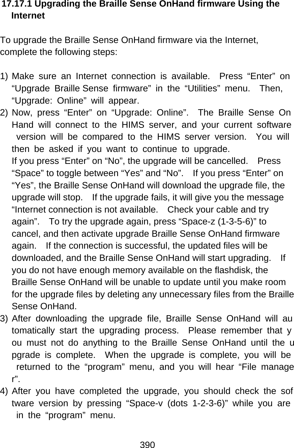 390  17.17.1 Upgrading the Braille Sense OnHand firmware Using the Internet  To upgrade the Braille Sense OnHand firmware via the Internet, complete the following steps:  1) Make sure an Internet connection is available.  Press “Enter” on “Upgrade Braille Sense firmware” in the “Utilities” menu.  Then, “Upgrade: Online” will appear. 2) Now, press “Enter” on “Upgrade: Online”.  The Braille Sense OnHand will connect to the HIMS server, and your current software version will be compared to the HIMS server version.  You will then be asked if you want to continue to upgrade. If you press “Enter” on “No”, the upgrade will be cancelled.    Press “Space” to toggle between “Yes” and “No”.    If you press “Enter” on “Yes”, the Braille Sense OnHand will download the upgrade file, the upgrade will stop.    If the upgrade fails, it will give you the message “Internet connection is not available.    Check your cable and try again”.    To try the upgrade again, press “Space-z (1-3-5-6)” to cancel, and then activate upgrade Braille Sense OnHand firmware again.    If the connection is successful, the updated files will be downloaded, and the Braille Sense OnHand will start upgrading.    If you do not have enough memory available on the flashdisk, the Braille Sense OnHand will be unable to update until you make room for the upgrade files by deleting any unnecessary files from the Braille Sense OnHand. 3) After downloading the upgrade file, Braille Sense OnHand will automatically start the upgrading process.  Please remember that you must not do anything to the Braille Sense OnHand until the upgrade is complete.  When the upgrade is complete, you will be returned to the “program” menu, and you will hear “File manager”. 4) After you have completed the upgrade, you should check the software version by pressing “Space-v (dots 1-2-3-6)” while you are in the “program” menu.  