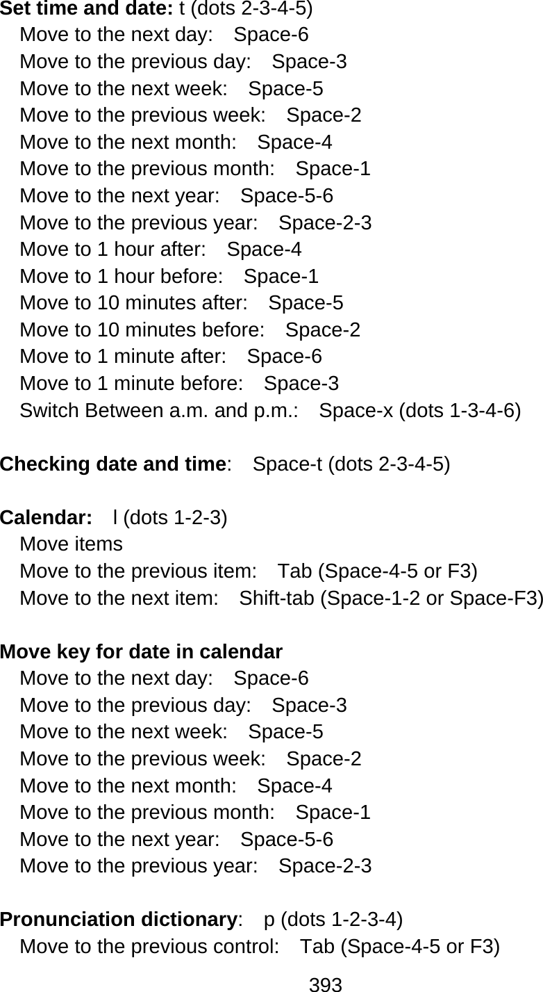 393  Set time and date: t (dots 2-3-4-5) Move to the next day:    Space-6 Move to the previous day:    Space-3 Move to the next week:    Space-5 Move to the previous week:    Space-2 Move to the next month:    Space-4 Move to the previous month:    Space-1 Move to the next year:    Space-5-6 Move to the previous year:    Space-2-3 Move to 1 hour after:    Space-4 Move to 1 hour before:    Space-1 Move to 10 minutes after:    Space-5 Move to 10 minutes before:  Space-2 Move to 1 minute after:    Space-6 Move to 1 minute before:    Space-3 Switch Between a.m. and p.m.:  Space-x (dots 1-3-4-6)  Checking date and time:  Space-t (dots 2-3-4-5)  Calendar:  l (dots 1-2-3) Move items Move to the previous item:    Tab (Space-4-5 or F3) Move to the next item:    Shift-tab (Space-1-2 or Space-F3)  Move key for date in calendar Move to the next day:    Space-6 Move to the previous day:    Space-3 Move to the next week:    Space-5 Move to the previous week:    Space-2 Move to the next month:    Space-4 Move to the previous month:    Space-1 Move to the next year:    Space-5-6 Move to the previous year:    Space-2-3  Pronunciation dictionary:  p (dots 1-2-3-4) Move to the previous control:  Tab (Space-4-5 or F3) 
