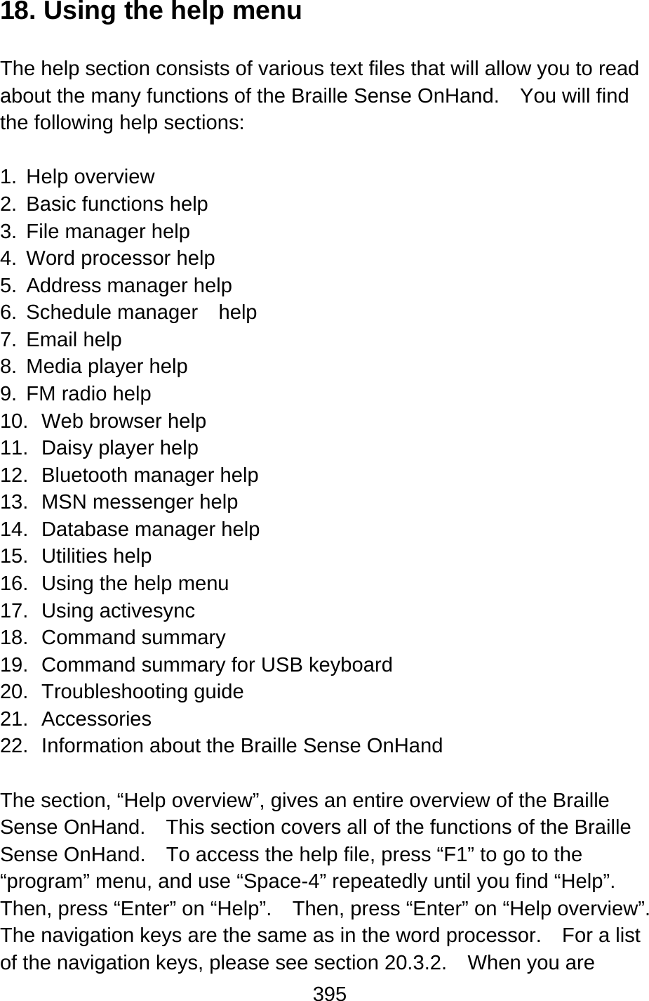 395  18. Using the help menu  The help section consists of various text files that will allow you to read about the many functions of the Braille Sense OnHand.    You will find the following help sections:  1. Help overview 2.  Basic functions help 3.  File manager help 4.  Word processor help 5.  Address manager help 6. Schedule manager  help 7. Email help 8.  Media player help 9. FM radio help 10.  Web browser help 11.  Daisy player help 12.  Bluetooth manager help 13. MSN messenger help 14.  Database manager help 15. Utilities help 16.  Using the help menu 17. Using activesync 18. Command summary 19.  Command summary for USB keyboard 20. Troubleshooting guide 21. Accessories 22. Information about the Braille Sense OnHand  The section, “Help overview”, gives an entire overview of the Braille Sense OnHand.    This section covers all of the functions of the Braille Sense OnHand.    To access the help file, press “F1” to go to the “program” menu, and use “Space-4” repeatedly until you find “Help”.   Then, press “Enter” on “Help”.    Then, press “Enter” on “Help overview”.   The navigation keys are the same as in the word processor.    For a list of the navigation keys, please see section 20.3.2.  When you are 