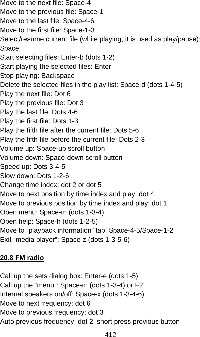 412  Move to the next file: Space-4 Move to the previous file: Space-1 Move to the last file: Space-4-6 Move to the first file: Space-1-3 Select/resume current file (while playing, it is used as play/pause):   Space Start selecting files: Enter-b (dots 1-2) Start playing the selected files: Enter Stop playing: Backspace Delete the selected files in the play list: Space-d (dots 1-4-5) Play the next file: Dot 6 Play the previous file: Dot 3 Play the last file: Dots 4-6 Play the first file: Dots 1-3 Play the fifth file after the current file: Dots 5-6 Play the fifth file before the current file: Dots 2-3 Volume up: Space-up scroll button Volume down: Space-down scroll button Speed up: Dots 3-4-5 Slow down: Dots 1-2-6 Change time index: dot 2 or dot 5 Move to next position by time index and play: dot 4 Move to previous position by time index and play: dot 1 Open menu: Space-m (dots 1-3-4) Open help: Space-h (dots 1-2-5) Move to “playback information” tab: Space-4-5/Space-1-2 Exit “media player”: Space-z (dots 1-3-5-6)  20.8 FM radio  Call up the sets dialog box: Enter-e (dots 1-5) Call up the “menu”: Space-m (dots 1-3-4) or F2 Internal speakers on/off: Space-x (dots 1-3-4-6) Move to next frequency: dot 6 Move to previous frequency: dot 3 Auto previous frequency: dot 2, short press previous button 