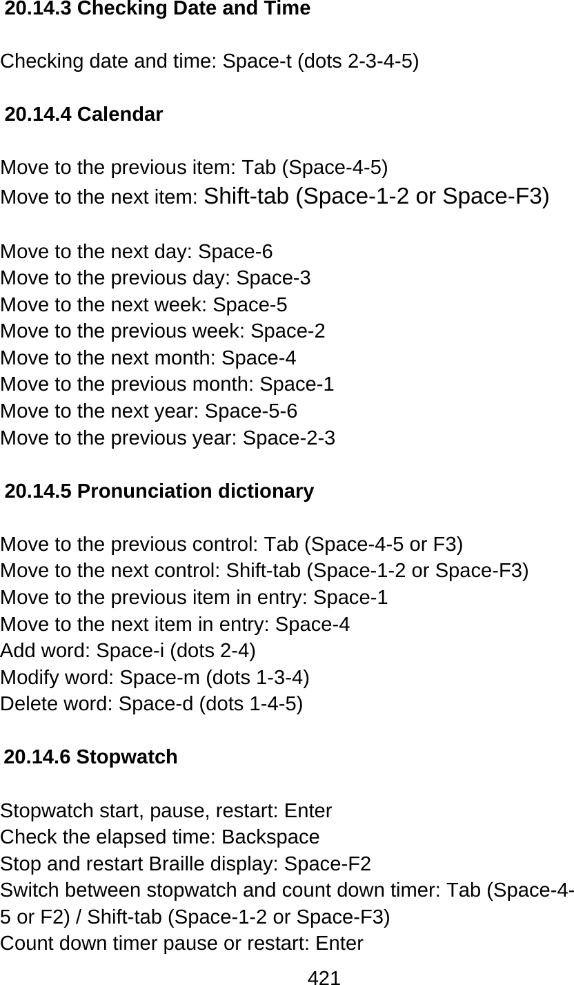 421  20.14.3 Checking Date and Time  Checking date and time: Space-t (dots 2-3-4-5)  20.14.4 Calendar  Move to the previous item: Tab (Space-4-5) Move to the next item: Shift-tab (Space-1-2 or Space-F3)  Move to the next day: Space-6 Move to the previous day: Space-3 Move to the next week: Space-5 Move to the previous week: Space-2 Move to the next month: Space-4 Move to the previous month: Space-1 Move to the next year: Space-5-6 Move to the previous year: Space-2-3  20.14.5 Pronunciation dictionary  Move to the previous control: Tab (Space-4-5 or F3) Move to the next control: Shift-tab (Space-1-2 or Space-F3) Move to the previous item in entry: Space-1 Move to the next item in entry: Space-4 Add word: Space-i (dots 2-4) Modify word: Space-m (dots 1-3-4) Delete word: Space-d (dots 1-4-5)  20.14.6 Stopwatch  Stopwatch start, pause, restart: Enter Check the elapsed time: Backspace Stop and restart Braille display: Space-F2 Switch between stopwatch and count down timer: Tab (Space-4- 5 or F2) / Shift-tab (Space-1-2 or Space-F3) Count down timer pause or restart: Enter 