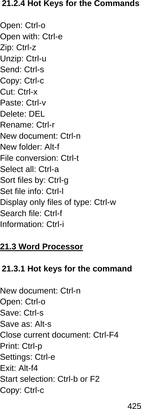 425  21.2.4 Hot Keys for the Commands  Open: Ctrl-o Open with: Ctrl-e Zip: Ctrl-z Unzip: Ctrl-u Send: Ctrl-s Copy: Ctrl-c Cut: Ctrl-x Paste: Ctrl-v Delete: DEL Rename: Ctrl-r New document: Ctrl-n New folder: Alt-f File conversion: Ctrl-t Select all: Ctrl-a Sort files by: Ctrl-g   Set file info: Ctrl-l Display only files of type: Ctrl-w Search file: Ctrl-f Information: Ctrl-i  21.3 Word Processor  21.3.1 Hot keys for the command  New document: Ctrl-n Open: Ctrl-o Save: Ctrl-s Save as: Alt-s Close current document: Ctrl-F4 Print: Ctrl-p Settings: Ctrl-e Exit: Alt-f4 Start selection: Ctrl-b or F2 Copy: Ctrl-c   
