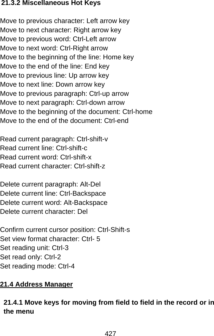427  21.3.2 Miscellaneous Hot Keys  Move to previous character: Left arrow key Move to next character: Right arrow key Move to previous word: Ctrl-Left arrow Move to next word: Ctrl-Right arrow Move to the beginning of the line: Home key Move to the end of the line: End key Move to previous line: Up arrow key Move to next line: Down arrow key Move to previous paragraph: Ctrl-up arrow Move to next paragraph: Ctrl-down arrow Move to the beginning of the document: Ctrl-home Move to the end of the document: Ctrl-end  Read current paragraph: Ctrl-shift-v Read current line: Ctrl-shift-c Read current word: Ctrl-shift-x Read current character: Ctrl-shift-z  Delete current paragraph: Alt-Del Delete current line: Ctrl-Backspace Delete current word: Alt-Backspace Delete current character: Del  Confirm current cursor position: Ctrl-Shift-s Set view format character: Ctrl- 5 Set reading unit: Ctrl-3   Set read only: Ctrl-2 Set reading mode: Ctrl-4  21.4 Address Manager  21.4.1 Move keys for moving from field to field in the record or in the menu   