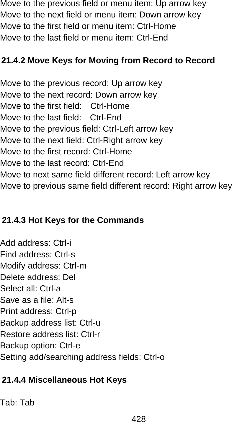 428  Move to the previous field or menu item: Up arrow key Move to the next field or menu item: Down arrow key Move to the first field or menu item: Ctrl-Home Move to the last field or menu item: Ctrl-End  21.4.2 Move Keys for Moving from Record to Record   Move to the previous record: Up arrow key Move to the next record: Down arrow key Move to the first field:    Ctrl-Home Move to the last field:    Ctrl-End Move to the previous field: Ctrl-Left arrow key Move to the next field: Ctrl-Right arrow key Move to the first record: Ctrl-Home Move to the last record: Ctrl-End Move to next same field different record: Left arrow key Move to previous same field different record: Right arrow key   21.4.3 Hot Keys for the Commands  Add address: Ctrl-i Find address: Ctrl-s Modify address: Ctrl-m Delete address: Del Select all: Ctrl-a Save as a file: Alt-s   Print address: Ctrl-p Backup address list: Ctrl-u Restore address list: Ctrl-r Backup option: Ctrl-e Setting add/searching address fields: Ctrl-o    21.4.4 Miscellaneous Hot Keys  Tab: Tab 