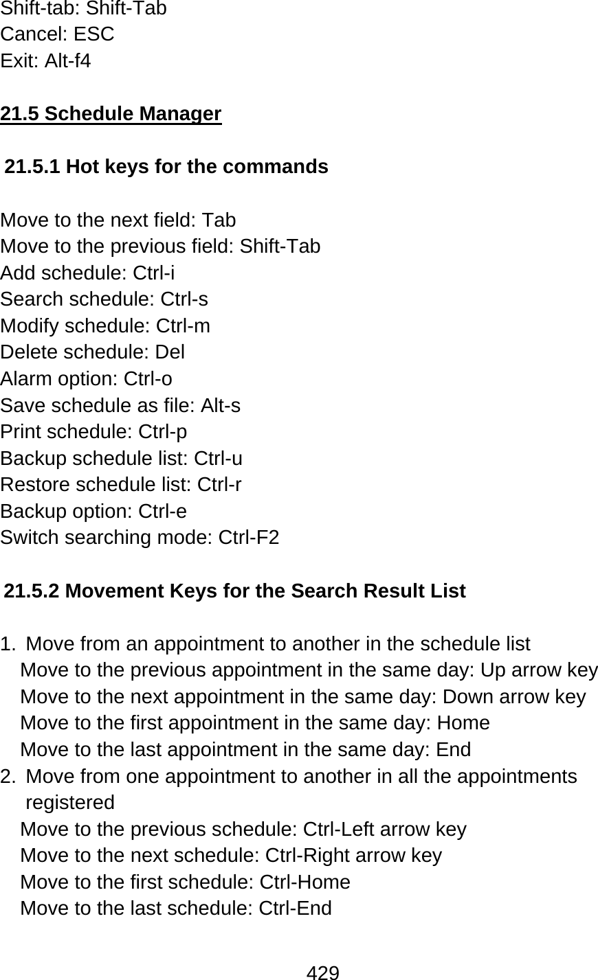 429  Shift-tab: Shift-Tab Cancel: ESC Exit: Alt-f4  21.5 Schedule Manager  21.5.1 Hot keys for the commands  Move to the next field: Tab Move to the previous field: Shift-Tab Add schedule: Ctrl-i Search schedule: Ctrl-s Modify schedule: Ctrl-m Delete schedule: Del Alarm option: Ctrl-o Save schedule as file: Alt-s Print schedule: Ctrl-p Backup schedule list: Ctrl-u Restore schedule list: Ctrl-r Backup option: Ctrl-e Switch searching mode: Ctrl-F2    21.5.2 Movement Keys for the Search Result List  1.  Move from an appointment to another in the schedule list Move to the previous appointment in the same day: Up arrow key Move to the next appointment in the same day: Down arrow key Move to the first appointment in the same day: Home Move to the last appointment in the same day: End 2.  Move from one appointment to another in all the appointments registered Move to the previous schedule: Ctrl-Left arrow key Move to the next schedule: Ctrl-Right arrow key Move to the first schedule: Ctrl-Home Move to the last schedule: Ctrl-End  