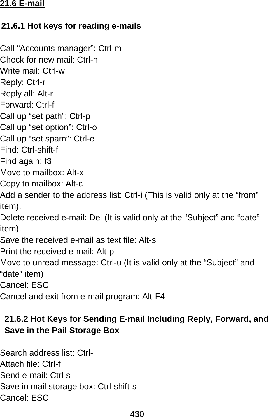 430  21.6 E-mail  21.6.1 Hot keys for reading e-mails  Call “Accounts manager”: Ctrl-m Check for new mail: Ctrl-n Write mail: Ctrl-w Reply: Ctrl-r Reply all: Alt-r Forward: Ctrl-f Call up “set path”: Ctrl-p Call up “set option”: Ctrl-o Call up “set spam”: Ctrl-e Find: Ctrl-shift-f Find again: f3   Move to mailbox: Alt-x Copy to mailbox: Alt-c Add a sender to the address list: Ctrl-i (This is valid only at the “from” item). Delete received e-mail: Del (It is valid only at the “Subject” and “date” item). Save the received e-mail as text file: Alt-s Print the received e-mail: Alt-p Move to unread message: Ctrl-u (It is valid only at the “Subject” and “date” item) Cancel: ESC Cancel and exit from e-mail program: Alt-F4  21.6.2 Hot Keys for Sending E-mail Including Reply, Forward, and Save in the Pail Storage Box  Search address list: Ctrl-l Attach file: Ctrl-f Send e-mail: Ctrl-s Save in mail storage box: Ctrl-shift-s Cancel: ESC 