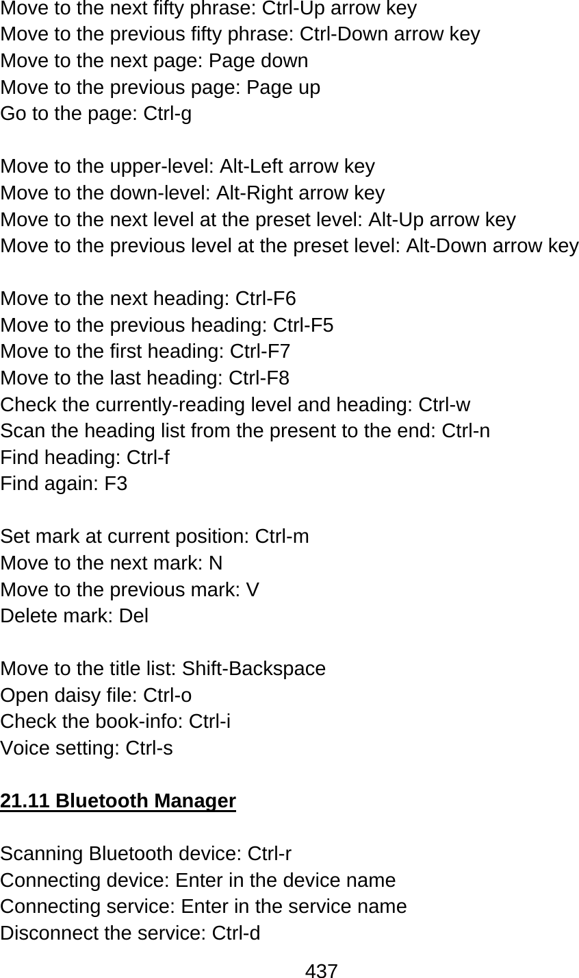 437  Move to the next fifty phrase: Ctrl-Up arrow key Move to the previous fifty phrase: Ctrl-Down arrow key Move to the next page: Page down Move to the previous page: Page up Go to the page: Ctrl-g  Move to the upper-level: Alt-Left arrow key Move to the down-level: Alt-Right arrow key Move to the next level at the preset level: Alt-Up arrow key Move to the previous level at the preset level: Alt-Down arrow key  Move to the next heading: Ctrl-F6 Move to the previous heading: Ctrl-F5 Move to the first heading: Ctrl-F7 Move to the last heading: Ctrl-F8 Check the currently-reading level and heading: Ctrl-w Scan the heading list from the present to the end: Ctrl-n Find heading: Ctrl-f Find again: F3  Set mark at current position: Ctrl-m Move to the next mark: N Move to the previous mark: V Delete mark: Del  Move to the title list: Shift-Backspace Open daisy file: Ctrl-o Check the book-info: Ctrl-i Voice setting: Ctrl-s  21.11 Bluetooth Manager  Scanning Bluetooth device: Ctrl-r Connecting device: Enter in the device name Connecting service: Enter in the service name Disconnect the service: Ctrl-d 