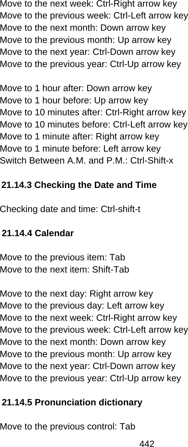 442  Move to the next week: Ctrl-Right arrow key Move to the previous week: Ctrl-Left arrow key Move to the next month: Down arrow key Move to the previous month: Up arrow key Move to the next year: Ctrl-Down arrow key Move to the previous year: Ctrl-Up arrow key  Move to 1 hour after: Down arrow key Move to 1 hour before: Up arrow key Move to 10 minutes after: Ctrl-Right arrow key Move to 10 minutes before: Ctrl-Left arrow key Move to 1 minute after: Right arrow key Move to 1 minute before: Left arrow key Switch Between A.M. and P.M.: Ctrl-Shift-x  21.14.3 Checking the Date and Time  Checking date and time: Ctrl-shift-t  21.14.4 Calendar  Move to the previous item: Tab Move to the next item: Shift-Tab  Move to the next day: Right arrow key Move to the previous day: Left arrow key Move to the next week: Ctrl-Right arrow key Move to the previous week: Ctrl-Left arrow key Move to the next month: Down arrow key Move to the previous month: Up arrow key Move to the next year: Ctrl-Down arrow key Move to the previous year: Ctrl-Up arrow key  21.14.5 Pronunciation dictionary  Move to the previous control: Tab 